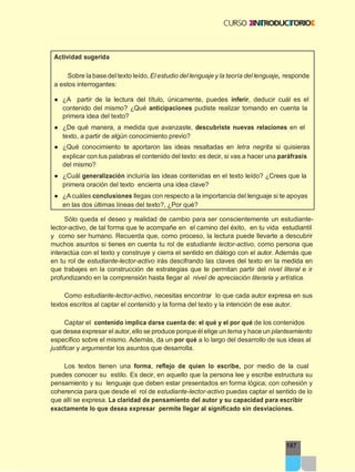 187
Actividad sugerida
Sobre la base del texto leído, El estudio del lenguaje y la teoría del lenguaje, responde
a estos interrogantes:
● ¿A partir de la lectura del título, únicamente, puedes inferir, deducir cuál es el
contenido del mismo? ¿Qué anticipaciones pudiste realizar tomando en cuenta la
primera idea del texto?
● ¿De qué manera, a medida que avanzaste, descubriste nuevas relaciones en el
texto, a partir de algún conocimiento previo?
● ¿Qué conocimiento te aportaron las ideas resaltadas en letra negrita si quisieras
explicar con tus palabras el contenido del texto: es decir, si vas a hacer una paráfrasis
del mismo?
● ¿Cuál generalización incluiría las ideas contenidas en el texto leído? ¿Crees que la
primera oración del texto encierra una idea clave?
● ¿A cuáles conclusiones llegas con respecto a la importancia del lenguaje si te apoyas
en las dos últimas líneas del texto?, ¿Por qué?
Sólo queda el deseo y realidad de cambio para ser conscientemente un estudiante-
lector-activo, de tal forma que te acompañe en el camino del éxito, en tu vida estudiantil
y como ser humano. Recuerda que, como proceso, la lectura puede llevarte a descubrir
muchos asuntos si tienes en cuenta tu rol de estudiante lector-activo, como persona que
interactúa con el texto y construye y cierra el sentido en diálogo con el autor. Además que
en tu rol de estudiante-lector-activo irás descifrando las claves del texto en la medida en
que trabajes en la construcción de estrategias que te permitan partir del nivel literal e ir
profundizando en la comprensión hasta llegar al nivel de apreciación literaria y artística.
Como estudiante-lector-activo, necesitas encontrar lo que cada autor expresa en sus
textos escritos al captar el contenido y la forma del texto y la intención de ese autor.
Captar el contenido implica darse cuenta de: el qué y el por qué de los contenidos
que desea expresar el autor, ello se produce porque él elige un tema y hace un planteamiento
específico sobre el mismo. Además, da un por qué a lo largo del desarrollo de sus ideas al
justificar y argumentar los asuntos que desarrolla.
Los textos tienen una forma, reflejo de quien lo escribe, por medio de la cual
puedes conocer su estilo. Es decir, en aquello que la persona lee y escribe estructura su
pensamiento y su lenguaje que deben estar presentados en forma lógica; con cohesión y
coherencia para que desde el rol de estudiante-lector-activo puedas captar el sentido de lo
que allí se expresa. La claridad de pensamiento del autor y su capacidad para escribir
exactamente lo que desea expresar permite llegar al significado sin desviaciones.
 