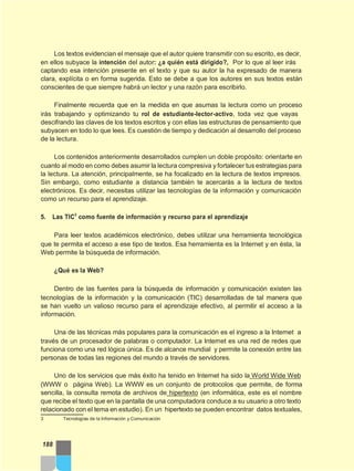 Los textos evidencian el mensaje que el autor quiere transmitir con su escrito, es decir,
en ellos subyace la intención del autor: ¿a quién está dirigido?, Por lo que al leer irás
captando esa intención presente en el texto y que su autor la ha expresado de manera
clara, explícita o en forma sugerida. Esto se debe a que los autores en sus textos están
conscientes de que siempre habrá un lector y una razón para escribirlo.
Finalmente recuerda que en la medida en que asumas la lectura como un proceso
irás trabajando y optimizando tu rol de estudiante-lector-activo, toda vez que vayas
descifrando las claves de los textos escritos y con ellas las estructuras de pensamiento que
subyacen en todo lo que lees. Es cuestión de tiempo y dedicación al desarrollo del proceso
de la lectura.
Los contenidos anteriormente desarrollados cumplen un doble propósito: orientarte en
cuanto al modo en como debes asumir la lectura compresiva y fortalecer tus estrategias para
la lectura. La atención, principalmente, se ha focalizado en la lectura de textos impresos.
Sin embargo, como estudiante a distancia también te acercarás a la lectura de textos
electrónicos. Es decir, necesitas utilizar las tecnologías de la información y comunicación
como un recurso para el aprendizaje.
5. Las TIC3
como fuente de información y recurso para el aprendizaje
Para leer textos académicos electrónico, debes utilizar una herramienta tecnológica
que te permita el acceso a ese tipo de textos. Esa herramienta es la Internet y en ésta, la
Web permite la búsqueda de información.
¿Qué es la Web?
Dentro de las fuentes para la búsqueda de información y comunicación existen las
tecnologías de la información y la comunicación (TIC) desarrolladas de tal manera que
se han vuelto un valioso recurso para el aprendizaje efectivo, al permitir el acceso a la
información.
Una de las técnicas más populares para la comunicación es el ingreso a la Internet a
través de un procesador de palabras o computador. La Internet es una red de redes que
funciona como una red lógica única. Es de alcance mundial y permite la conexión entre las
personas de todas las regiones del mundo a través de servidores.
Uno de los servicios que más éxito ha tenido en Internet ha sido la World Wide Web
(WWW o página Web). La WWW es un conjunto de protocolos que permite, de forma
sencilla, la consulta remota de archivos de hipertexto (en informática, este es el nombre
que recibe el texto que en la pantalla de una computadora conduce a su usuario a otro texto
relacionado con el tema en estudio). En un hipertexto se pueden encontrar datos textuales,
3 Tecnologías de la Información y Comunicación
188
 