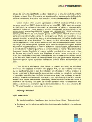 189
dibujos del elemento especificado, sonido o vídeo referido al tema. El hipertexto contiene
enlaces o vínculos (links). El programa que se usa para leer los documentos de hipertexto
se llama navegador y al seguir un enlace se dice que se está navegando por la Web.
Existen muchos otros servicios y protocolos en Internet, aparte de la Web, el envío
de correo electrónico (SMTP), la transmisión de archivos (FTP y P2P), las conversaciones
en línea (IRC), la mensajería instantánea, la transmisión de contenido y comunicación
multimedia —telefonía (VoIP), televisión (IPTV—-, los boletines electrónicos (NNTP), el
acceso remoto a otras máquinas (SSH y Telnet) o los juegos en línea. Todos, en conjunto,
constituyen las formas de comunicación que se pueden dar en Internet: sincrónica que
es la comunicación simultánea entre dos o más personas (Chat o conversación en línea,
videoconferencia) y asincrónica que es la comunicación que no implica simultaneidad
(correo electrónico, envió de archivos). Con la aparición de la Internet y de las conexiones
de alta velocidad disponibles al público se han modificado de manera significativa las formas
de trabajar y de estudiar ya que lo pueden hacer desde sus respectivos hogares. Internet
ha permitido mayor flexibilidad en términos de horarios y de localización, contrariamente a
la jornada laboral tradicional que implica el cumplimiento de un horario y desplazamiento a
lugares de trabajo o de estudio. Un experto contador asentado en un país puede revisar
los libros de una compañía en otro país. A través de la Internet y sobre todo en los foros o
áreas de comunicación entre grupos de estudiantes, se pueden expresar opiniones, dudas
y dar respuesta sobre asuntos de interés para ese grupo que generalmente es guiado o
coordinado por un experto o profesor, creando una cantidad masiva de información y de
datos.
Como recursos tecnológicos para facilitar el proceso educativo, es importante
mencionar otros aspectos de Internet y las páginas Web, que es necesario considerar;
su uso puede constituirse en algo desventajoso y en este caso se restringe el acceso a
ciertas personas a fin de controlar las consecuencias posibles; por ejemplo los contenidos
no permitidos para niños (pornografía) poseen claves de acceso que restringen su uso. Sin
embargo, es extremadamente difícil establecer control centralizado y global de la Internet.
Por lo que se sugiere a estudiantes, profesores y padres vigilar muy de cerca el uso de la
Internet en los hogares y sitios como los cibercafé donde los niños y jóvenes tienen libre
acceso. A continuación se amplían algunos de los aspectos que debes conocer acerca de
las TIC y que te ayudará al mejor uso de las mismas.
Tecnología de Internet
Tipos de servidores
En las siguientes listas, hay algunos tipos comunes de servidores y de su propósito:
● Servidor de archivo: almacena varios tipos de archivos y los distribuye a otros clientes
en la red.
 