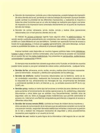 ● Servidor de impresiones: controla una o más impresoras y acepta trabajos de impresión
de otros clientes de la red, poniendo en cola los trabajos de impresión (aunque también
puede cambiar la prioridad de las diferentes impresiones), y realizando la mayoría o
todas las otras funciones que en un sitio de trabajo se realizaría para lograr una tarea
de impresión si la impresora fuera conectada directamente con el puerto de impresora
del sitio de trabajo.
● Servidor de correo: almacena, envía, recibe, enruta y realiza otras operaciones
relacionadas con e-mail para los clientes de la red.
El método de acceso a Internet vigente hace algunos años, la telefonía básica, ha
venido siendo sustituida gradualmente por conexiones más veloces y estables, entre ellas
el ABA con Cable Módems sin uso del teléfono. También han aparecido formas de acceso a
través de la red eléctrica, e incluso por satélite (generalmente, sólo para descarga, aunque
existe la posibilidad de doble vía, utilizando el protocolo DVB-RS).
Internet también está disponible en muchos lugares públicos tales como bibliotecas,
hoteles o ciber y hasta en centros comerciales. Una nueva forma de acceder sin necesidad
de un puesto fijo son las redes inalámbricas, hoy presentes en aeropuertos, subterráneos,
universidades o poblaciones enteras.
En tiempos más recientes han cobrado auge sitios como Youtube, en donde los usuarios
pueden tener acceso a una gran variedad de videos sobre, prácticamente, cualquier tema.
● Servidor de fax: almacena, envía, recibe, enruta y realiza otras funciones necesarias
para la transmisión, recepción y distribución apropiadas de los datos fax.
● Servidor de telefonía: realiza funciones relacionadas con la telefonía, como es la
de contestador automático, realizando las funciones de un sistema interactivo para
la respuesta de voz, almacenando los mensajes de voz, encaminando las llamadas
y controlando también la red o el Internet, p. ej., La entrada excesiva del IP de la voz
(VoIP), etc.
● Servidor proxy: realiza un cierto tipo de funciones a nombre de otros clientes en la red
para aumentar el funcionamiento de ciertas operaciones (p. Ej. prefetching y depositar
documentos u otros datos que se soliciten muy frecuentemente), también sirve de
seguridad, esto es, tiene un Firewall (redes inalámbricas) que permite administrar el
acceso a la Internet en una Red de computadoras permitiendo o negando el acceso a
diferentes sitios Web.
● Servidor del acceso remoto (RAS): controla las líneas de módem de los monitores u
otros canales de comunicación de la red para que las peticiones conecten con la red de
una posición remota, responden llamadas telefónicas entrantes o reconocen la petición
de la red y realizan los chequeos necesarios de seguridad y otros procedimientos
necesarios para registrar a un usuario en la red.
● Servidor de uso: realiza la parte lógica de la informática o del negocio de un uso del
190
 