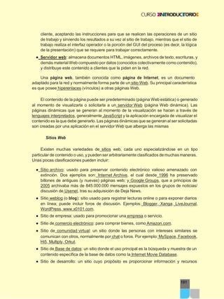 191
cliente, aceptando las instrucciones para que se realicen las operaciones de un sitio
de trabajo y sirviendo los resultados a su vez al sitio de trabajo, mientras que el sitio de
trabajo realiza el interfaz operador o la porción del GUI del proceso (es decir, la lógica
de la presentación) que se requiere para trabajar correctamente.
● Servidor web: almacena documentos HTML, imágenes, archivos de texto, escrituras, y
demás material Web compuesto por datos (conocidos colectivamente como contenido),
y distribuye este contenido a clientes que la piden en la red.
Una página web, también conocida como página de Internet, es un documento
adaptado para la red y normalmente forma parte de un sitio Web. Su principal característica
es que posee hiperenlaces (vínculos) a otras páginas Web.
El contenido de la página puede ser predeterminado (página Web estática) o generado
al momento de visualizarla o solicitarla a un servidor Web (página Web dinámica). Las
páginas dinámicas que se generan al momento de la visualización se hacen a través de
lenguajes interpretados, generalmente JavaScript y la aplicación encargada de visualizar el
contenido es la que debe generarlo. Las páginas dinámicas que se generan al ser solicitadas
son creadas por una aplicación en el servidor Web que alberga las mismas
Sitios Web
Existen muchas variedades de sitios web, cada uno especializándose en un tipo
particular de contenido o uso, y pueden ser arbitrariamente clasificados de muchas maneras.
Unas pocas clasificaciones pueden incluir:
● Sitio archivo: usado para preservar contenido electrónico valioso amenazado con
extinción. Dos ejemplos son: Internet Archive, el cual desde 1996 ha preservado
billones de antiguas (y nuevas) páginas web; y Google Groups, que a principios de
2005 archivaba más de 845.000.000 mensajes expuestos en los grupos de noticias/
discusión de Usenet, tras su adquisición de Deja News.
● Sitio weblog (o blog): sitio usado para registrar lecturas online o para exponer diarios
en línea; puede incluir foros de discusión. Ejemplos: Blogger, Xanga. LiveJournal,
WordPress, www.x0101.com.
● Sitio de empresa: usado para promocionar una empresa o servicio.
● Sitio de comercio electrónico: para comprar bienes, como Amazon.com.
● Sitio de comunidad virtual: un sitio donde las personas con intereses similares se
comunican con otros, normalmente por chat o foros. Por ejemplo: MySpace, Facebook,
Hi5, Multiply, Orkut.
● Sitio de Base de datos: un sitio donde el uso principal es la búsqueda y muestra de un
contenido específica de la base de datos como la Internet Movie Database.
● Sitio de desarrollo: un sitio cuyo propósito es proporcionar información y recursos
 