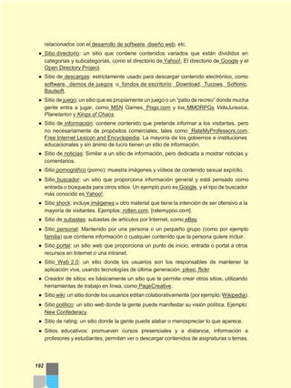 relacionados con el desarrollo de software, diseño web, etc.
● Sitio directorio: un sitio que contiene contenidos variados que están divididos en
categorías y subcategorías, como el directorio de Yahoo!, El directorio de Google y el
Open Directory Project.
● Sitio de descargas: estrictamente usado para descargar contenido electrónico, como
software, demos de juegos o fondos de escritorio: Download, Tucows, Softonic,
Baulsoft.
● Sitio de juego: un sitio que es propiamente un juego o un “patio de recreo” donde mucha
gente entra a jugar, como MSN Games, Pogo.com y los MMORPGs VidaJurasica,
Planetarion y Kings of Chaos.
● Sitio de información: contiene contenido que pretende informar a los visitantes, pero
no necesariamente de propósitos comerciales; tales como: RateMyProfessors.com,
Free Internet Lexicon and Encyclopedia. La mayoría de los gobiernos e instituciones
educacionales y sin ánimo de lucro tienen un sitio de información.
● Sitio de noticias: Similar a un sitio de información, pero dedicada a mostrar noticias y
comentarios.
● Sitio pornográfico (porno): muestra imágenes y vídeos de contenido sexual expícito.
● Sitio buscador: un sitio que proporciona información general y está pensado como
entrada o búsqueda para otros sitios. Un ejemplo puro es Google, y el tipo de buscador
más conocido es Yahoo!.
● Sitio shock: incluye imágenes u otro material que tiene la intención de ser ofensivo a la
mayoría de visitantes. Ejemplos: rotten.com, [ratemypoo.com].
● Sitio de subastas: subastas de artículos por Internet, como eBay.
● Sitio personal: Mantenido por una persona o un pequeño grupo (como por ejemplo
familia) que contiene información o cualquier contenido que la persona quiere incluir.
● Sitio portal: un sitio web que proporciona un punto de inicio, entrada o portal a otros
recursos en Internet o una intranet.
● Sitio Web 2.0: un sitio donde los usuarios son los responsables de mantener la
aplicación viva, usando tecnologías de última generación: pikeo, flickr
● Creador de sitios: es básicamente un sitio que te permite crear otros sitios, utilizando
herramientas de trabajo en línea, como PageCreative.
● Sitio wiki: un sitio donde los usuarios editan colaborativamente (por ejemplo:Wikipedia).
● Sitio político: un sitio web donde la gente puede manifestar su visión política. Ejemplo:
New Confederacy.
● Sitio de rating: un sitio donde la gente puede alabar o menospreciar lo que aparece.
● Sitios educativos: promueven cursos presenciales y a distancia, información a
profesores y estudiantes, permiten ver o descargar contenidos de asignaturas o temas.
192
 