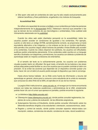 193
● Sitio spam: sitio web sin contenidos de valor que ha sido creado exclusivamente para
obtener beneficios y fines publicitarios, engañando a los motores de búsqueda.
Accesibilidad Web
Se refiere a la capacidad de acceso a la Web y a sus contenidos por todas las personas
independientemente de la discapacidad (física, intelectual o técnica) que presenten o las
que se deriven de los contextos de uso (tecnológicos o ambientales). Esta cualidad está
íntimamente relacionada con la usabilidad.
Cuando los sitios web están diseñados pensando en la accesibilidad, todos los
usuarios pueden acceder en condiciones de igualdad a los contenidos. Por ejemplo,
cuando un sitio tiene un código XHTML semánticamente correcto, se proporciona un texto
equivalente alternativo a las imágenes y a los enlaces se les da un nombre significativo,
esto permite a los usuarios ciegos utilizar lectores de pantalla o líneas Braille para acceder
a los contenidos. Cuando los vídeos disponen de subtítulos, los usuarios con dificultades
auditivas podrán entenderlos plenamente. Si los contenidos están escritos en un lenguaje
sencillo e ilustrados con diagramas y animaciones, los usuarios con dislexia o problemas de
aprendizaje están en mejores condiciones de entenderlos.
Si el tamaño del texto es lo suficientemente grande, los usuarios con problemas
visuales puedan leerlo sin dificultad. De igual modo, el tamaño de los botones o las áreas
activas adecuadas puede facilitar su uso a los usuarios que no pueden controlar el ratón con
precisión. Si se evitan las acciones que dependan de un dispositivo concreto (pulsar una
tecla, hacer clic con el ratón) el usuario podrá escoger el dispositivo que más lo convenga.
Hasta ahora hemos hablado de La Web como fuente de información y recurso del
aprendizaje en general, ahora para tu consumo como estudiante de la unista es necesario
que conozcas los sitios Web de la UNA y te ejercites en el uso de los mismos.
La pagina Web institucional es: www.una.edu.ve, al navegar por la misma encontrarás
enlaces con todas las instancias académicas y administrativas de la UNA, simplemente
podrás hacer clic con el cursor que aparece en pantalla y podrás encontrar lo siguiente:
● La biblioteca (http://biblo.una.edu.ve/),
● Ciberequina (www.ciberequina.una.edu.ve), donde podrás consultar reglamentos, los
planes de curso y planes de evaluación de las diferentes asignaturas.
● Subprograma Servicios al Estudiante, donde podrás consultar información sobre los
diferentes beneficios dirigidos a los estudiantes: orientación, socioeconómicos, salud.
● Registro y control de estudio, donde podrás consultar aspectos relacio-nados con
inscripción, estatus, constancias de estudio, constancia de notas, récord académico.
 