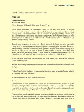 197
Uslar P. A. (1967): Obras selectas. Caracas: Edime.
ANEXOS 1
La siembra de ajos
Arturo Uslar Pietri
Obras Selectas (1967) Madrid-Caracas: Edime, 3ª. ed
En lo oscuro del templo fue encendiendo una a una las diez velas, frente a la imagen
imponente cubierta de exvotos. La luz amarilla le iluminó la figura sólida. Era un negro
joven y recio. Mientras se arrodillaba con el sombrero de paja plegado bajo el brazo, oyó
con extrañeza en el silencio crujir la suela de sus alpargatas. Comenzó a rezar con voz dura
de campesino, sin inflexiones, monótonamente. A cada palabra la luz se reflejaba en sus
dientes, blanquísimos y parejos.
Cuando salió empezaba a anochecer. Sentía contento de haber cumplido su misión.
Había venido a pie, caminando durante tres días para cumplir aquella promesa. Su madre,
agonizando en el rancho del conuco, había ofrecido a aquella Virgen milagrosa que, si le
salvaba la vida, su hijo iría hasta la iglesia de aquel pueblo a rezarle y encenderle diez
velas. La mejoría había sido rápida. Al poco tiempo la vieja estaba de nuevo en pie, y el
mozo tuvo que salir a cumplir la promesa, con poco bastimento y algún dinero.
Ahora quedaban allí las oraciones rezadas y diez velas encendidas; pero ya no le quedaba
dinero para el regreso.
Tenía que buscar algún trabajo de unos días que le permitiera economizar lo necesario para
el viaje.
No tardó mucho en encontrarlo. Unos peones con quienes trabó conversación en la pulpería
lo mandaron a la vega del isleño.
Al día siguiente, por el alba, comenzó a trabajar
* * *
Doblado sobre la tierra, aporcaba los surcos con movimientos iguales, la cabeza gacha
sacudida por el golpe de la escardilla al extremo de los brazos. A cada golpe una profunda
respiración le resbalaba por el negro tórax desnudo. Se veía los pies terrosos y cuarteados
entre la tierra removida, que daba olor a sueño y a lluvia.
A ratos se interrumpía, alzaba la cabeza, se secaba el sudor del rostro con el dorso de la
mano y apoyado sobre el cabo de la herramienta miraba el paisaje. La vega estrecha entre
colinas, manchada a pedazos de tierra fresca y de verdor de cultivos; más lejos, junto al
 