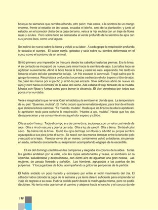 bosque de samanes que cerraba el fondo, otro peón; más cerca, a la sombra de un mango
enorme, frente al establo de las vacas, cruzaba el isleño, amo de la plantación; y junto al
establo, en el corredor chato de la casa del amo, veía a la hija mulata con un traje de flores
rojas y azules. Pero sobre todo se destacaba el verde profundo de la siembra de ajos con
sus juncos lisos, como una laguna.
Se inclinó de nuevo sobre la tierra y volvió a su labor. A cada golpe la respiración profunda
le sacudía el cuerpo. El sudor corría, goteaba y caía sobre su sombra deformada en el
surco como el contorno de un animal.
Sintió primero una impresión de frescura desde los cabellos hasta las piernas. Era la brisa.
A su contacto se incorporó de nuevo para mirar hacia la siembra de ajos. Los tallos lisos se
agitaban suavemente. Abrió la boca hacia la brisa y cerró los ojos, esperando. No tardó en
llenarse el aire del olor penetrante del ajo. Un frío escozor lo conmovió. Tragó saliva por la
garganta reseca. Respiraba a profundas bocanadas sedientas el olor áspero y tibio de ajos.
Se pasó las manos por el pecho y sintió la piel erizada. Sólo entonces abrió de nuevo los
ojos y miró hacia el corredor de la casa del isleño. Allá estaba el traje floreado de la mulata.
Miraba con fijeza y fuerza como para borrar la distancia. El olor penetraba por todos sus
poros y lo inundaba.
Veía e imaginaba lo que no veía. Casi le hablaba y la sentía en el olor de ajos. La temperatura
de su piel. “Quemas, mulata”. El moño oscuro que le remataba el pelo, para tirar de él hasta
que abriera la boca carnosa. “Te muerdo, mulata”. Hasta que los brazos de ella lo apretaran,
lo apretaran recio para cortarle la respiración. “Hueles a ajo, mulata”. Hasta que los dos
desaparecieran y se consumieran en aquel olor espeso y cálido.
Olía a sudor fresco. Todo el campo era de carne dura, sudorosa, con un vaho casi verde de
ajos. Olía a rincón oscuro y puerta cerrada. Olía a luz de candil. Olía a tierra. Sintió el calor
seco. Se había ido la brisa. Quitó los ojos del traje con flores y advirtió su propia sombra
agazapada a sus pies junto al surco. Se rascó con las manos terrosas entre la lana del pelo
y escupió a lo lejos. Parecía volver de un mareo. Lentamente volvió a doblarse, sin pensar
en nada, sintiendo únicamente su respiración acompañando el golpe de la escardilla.
El sol del domingo cantaba en las campanas y alegraba los colores de la aldea. Todas
las gentes andaban por la calle, con las ropas almidonadas y tiesas, el sombrero en la
coronilla, saludándose y deteniéndose, con cierto aire de aguardar una gran noticia. Las
mujeres, de zaraza floreada y pañolón. Los hombres, agrupados a las puertas de las
pulperías. Y los jugadores de bola, acompañando a gritos las peripecias de la partida.
Él había andado un poco huraño y extranjero por entre el inútil movimiento del día. El
sábado había cobrado la paga de la semana y ya tenía dinero suficiente para emprender el
viaje de regreso a su casa. Habría podido partir desde la madrugada misma, pero no podía
decidirse. No tenía más que tomar el camino y alejarse hacia el rancho y el conuco donde
198
 