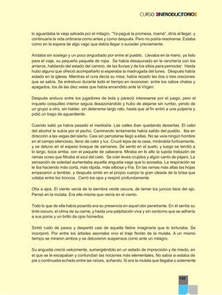 199
lo aguardaba la vieja salvada por el milagro. “Ya pagué la promesa, mamá”, diría al llegar, y
continuaría la vida ordinaria como antes y como después. Pero no podía resolverse. Estaba
como en la espera de algo vago que debía llegar o suceder previamente.
Andaba sin sosiego y un poco angustiado por entre el pueblo. Llevaba en la mano, ya listo
para el viaje, su pequeño paquete de ropa. Se había desayunado en la ranchería con los
arrieros, hablando del estado del camino, de las lluvias y de los sitios para pernoctar. Hasta
hubo alguno que ofreció acompañarlo si esperaba la madrugada del lunes. Después había
estado en la iglesia. Mientras el cura decía su misa, había rezado las dos o tres oraciones
que se sabía. Se entretuvo durante todo el tiempo en reconocer, entre los cabos chatos y
apagados, los de las diez velas que había encendido ante la Virgen.
Después anduvo entre los jugadores de bola y pareció interesarse por el juego; pero el
inquieto cosquilleo interior seguía desazonándolo y hubo de alejarse sin rumbo, yendo de
un grupo a otro, sin hablar, sin detenerse largo rato, hasta que al fin entró a una pulpería y
pidió un trago de aguardiente.
Cuando salió ya había pasado el mediodía. Las calles iban quedando desiertas. El calor
del alcohol le subía por el pecho. Caminando lentamente había salido del pueblo. Iba en
dirección a las vegas del isleño. Casi sin percatarse llegó a ellas. No se veía ningún hombre
en el campo silencioso, lleno de calor y luz. Cruzó lejos de la casa, mirándola furtivamente,
y se detuvo en el espeso bosque de samanes. Se sentó en el suelo, y luego se tendió a
lo largo, boca arriba, con el paquete de cabecera. Miraba en lo alto la tupida trabazón de
ramas ocres que filtraba el azul del cielo. Se oían leves crujidos y algún canto de pájaro. La
sensación de soledad aumentaba aquella angustia vaga que lo acosaba. La respiración se
le iba haciendo más corta, más rápida, más silbosa y fría. En las ramas más altas las hojas
empezaron a temblar, y después sintió en el propio cuerpo la gran oleada de la brisa que
volaba entre los troncos. Cerró los ojos y respiró profundamente.
Olía a ajos. El viento venía de la siembra verde oscura, de lamer los juncos lisos del ajo.
Pensó en la mulata. Era ella misma que venía en el viento.
Todo lo que de ella había poseído era su presencia en aquel olor penetrante. En él sentía su
tinte oscuro, el clima de su carne, y hasta una palpitación viva y sin contorno que se adhería
a sus poros y un brillo de ojos húmedos.
Sintió ruido de pasos y despertó casi de aquella fiebre imaginaria que lo torturaba. Se
incorporó. Por entre los árboles asomaba vivo el traje florido de la mulata. A un mismo
tiempo se miraron ambos y se detuvieron suspensos como ante un milagro.
Su angustia creció velozmente, sumergiéndolo en un estado de imprecisión y de miedo, en
el que se le escapaban y confundían las nociones más elementales. No sabía si estaba de
pie o continuaba echado entre las raíces, soñando. Si era la mulata que llegaba o solamente
 