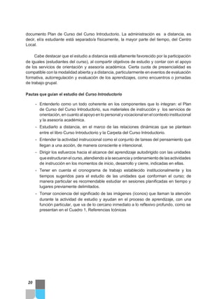 documento Plan de Curso del Curso Introductorio. La administración es a distancia, es
decir, el/a estudiante está separado/a físicamente, la mayor parte del tiempo, del Centro
Local.
Cabe destacar que el estudio a distancia está altamente favorecido por la participación
de iguales (estudiantes del curso), al compartir objetivos de estudio y contar con el apoyo
de los servicios de orientación y asesoría académica. Cierta cuota de presencialidad es
compatible con la modalidad abierta y a distancia, particularmente en eventos de evaluación
formativa, autorregulación y evaluación de los aprendizajes, como encuentros o jornadas
de trabajo grupal.
Pautas que guían el estudio del Curso Introductorio
- Entenderlo como un todo coherente en los componentes que lo integran: el Plan
de Curso del Curso Introductorio, sus materiales de instrucción y los servicios de
orientación, en cuanto alapoyo en lo personal y vocacional en elcontexto institucional
y la asesoría académica.
- Estudiarlo a distancia, en el marco de las relaciones dinámicas que se plantean
entre el libro Curso Introductorio y la Carpeta del Curso Introductorio.
- Entender la actividad instruccional como el conjunto de tareas del pensamiento que
llegan a una acción, de manera consciente e intencional.
- Dirigir los esfuerzos hacia el alcance del aprendizaje autodirigido con las unidades
queestructuranelcurso,atendiendo a la secuencia y ordenamiento de lasactividades
de instrucción en los momentos de inicio, desarrollo y cierre, indicadas en ellas.
- Tener en cuenta el cronograma de trabajo establecido institucionalmente y los
tiempos sugeridos para el estudio de las unidades que conforman el curso; de
manera particular es recomendable estudiar en sesiones planificadas en tiempo y
lugares previamente delimitados.
- Tomar conciencia del significado de las imágenes (íconos) que llaman la atención
durante la actividad de estudio y ayudan en el proceso de aprendizaje, con una
función particular, que va de lo cercano inmediato a lo reflexivo profundo, como se
presentan en el Cuadro 1, Referencias Icónicas
20
 