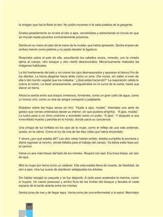 la imagen que hacía flotar el olor. No podía moverse ni le salía palabra de la garganta.
Giraba pesadamente en el aire el olor a ajos, cercándolos y estrechando el círculo en que
se movían hasta ponerlos inminentemente próximos.
Sentía en su mano el calor de la mano de la mulata, que había apresado. Sentía el peso de
ambas manos como piedras y no podía desatar la ligadura.
Respiraba sobre el pelo de ella, sacudiendo los cabellos recios, mirando, con la mirada
ajena al cuerpo, otro bosque y otro viento desconocidos. Mecánicamente realizaba las
imágenes habituales.
La tiró fuertemente del pelo y vio crecer los ojos desmesurados y aparecer el blanco frío de
los dientes. La hacía plegarse hacia atrás como un arco. Oía voces, sin saber si eran de
ella o del mundo vegetal que los rodeaba. “¿Qué estás haciendo?” La respiración cálida le
cubría el rostro. La besó ansiosamente, persiguiéndola en la curva de la caída, hasta que
dieron en tierra.
Ahora la sentía entre sus brazos inmensos, hirvientes, como un gran caño de agua, como
un tronco vivo, como un aire de sangre compacto y palpitante.
Rodaban sobre las hojas secas sin tino: “Huele a ajos, mulata”. Intentaba una serie de
gestos que venían ordenados desde su interior, sin que pudiera dirigirlos. “A ajos, mulata”.
La lucha pasó a un ritmo unánime y acordado como un pulso. “A ajos”. Y después a una
inmovilidad muerta y perdida en lo hondo, donde yacía su conciencia.
Una chispa de luz brillaba en los ojos de la mujer, como el reflejo de una vela ardiendo,
quieta, en la calma. Como la luz de una de las diez velas que había encendido.
Y ahora ¿por qué estaba allí? Las diez velas habían ardido, estaba cumplida la promesa y
debía regresar al rancho, donde faltaba para el trabajo del campo. Ya debía estar lejos por
el camino.
Venía un aire más fresco del lado de los montes. Respiró con sed. Era brisa limpia, sin olor
de ajos.
Miró la mujer por tierra como un cadáver. Ella sola estaba llena de muerte, de fatalidad, de
olor a ajos. Una luz suave de atardecer adelgazaba los árboles.
Sin hablar recogió su paquete y se fue alejando. A cada paso aceleraba la marcha, como
si huyera. Un viento perezoso y ancho fluía de los límites del bosque y llenaba el vasto
espacio de la tarde abierta entre los montes.
Sentía prisa de irse y de llegar lejos. Venía como de una enfermedad a la salud. Marchaba
200
 