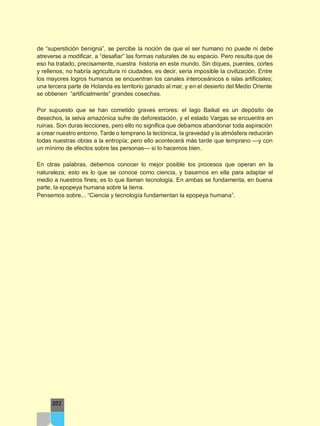 de “superstición benigna”, se percibe la noción de que el ser humano no puede ni debe
atreverse a modificar, a “desafiar” las formas naturales de su espacio. Pero resulta que de
eso ha tratado, precisamente, nuestra historia en este mundo. Sin diques, puentes, cortes
y rellenos, no habría agricultura ni ciudades, es decir, sería imposible la civilización. Entre
los mayores logros humanos se encuentran los canales interoceánicos e islas artificiales;
una tercera parte de Holanda es territorio ganado al mar, y en el desierto del Medio Oriente
se obtienen “artificialmente” grandes cosechas.
Por supuesto que se han cometido graves errores: el lago Baikal es un depósito de
desechos, la selva amazónica sufre de deforestación, y el estado Vargas se encuentra en
ruinas. Son duras lecciones, pero ello no significa que debamos abandonar toda aspiración
a crear nuestro entorno. Tarde o temprano la tectónica, la gravedad y la atmósfera reducirán
todas nuestras obras a la entropía; pero ello acontecerá más tarde que temprano —y con
un mínimo de efectos sobre las personas— si lo hacemos bien.
En otras palabras, debemos conocer lo mejor posible los procesos que operan en la
naturaleza; esto es lo que se conoce como ciencia, y basarnos en ella para adaptar el
medio a nuestros fines; es lo que llaman tecnología. En ambas se fundamenta, en buena
parte, la epopeya humana sobre la tierra.
Pensemos sobre... “Ciencia y tecnología fundamentan la epopeya humana”.
202
 
