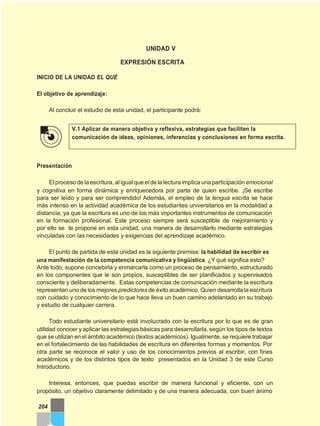 UNIDAD V
EXPRESIÓN ESCRITA
INICIO DE LA UNIDAD EL QUÉ
El objetivo de aprendizaje:
Al concluir el estudio de esta unidad, el participante podrá:
V.1 Aplicar de manera objetiva y reflexiva, estrategias que faciliten la
comunicación de ideas, opiniones, inferencias y conclusiones en forma escrita.
Presentación
Elproceso de la escritura, aligual que elde la lecturaimplica una participación emocional
y cognitiva en forma dinámica y enriquecedora por parte de quien escribe. ¡Se escribe
para ser leído y para ser comprendido! Además, el empleo de la lengua escrita se hace
más intenso en la actividad académica de los estudiantes universitarios en la modalidad a
distancia, ya que la escritura es uno de los más importantes instrumentos de comunicación
en la formación profesional. Este proceso siempre será susceptible de mejoramiento y
por ello se te propone en esta unidad, una manera de desarrollarlo mediante estrategias
vinculadas con las necesidades y exigencias del aprendizaje académico.
El punto de partida de esta unidad es la siguiente premisa: la habilidad de escribir es
una manifestación de la competencia comunicativa y lingüística. ¿Y qué significa esto?
Ante todo, supone concebirla y enmarcarla como un proceso de pensamiento, estructurado
en los componentes que le son propios, susceptibles de ser planificados y supervisados
consciente y deliberadamente. Estas competencias de comunicación mediante la escritura
representan uno de los mejores predictores de éxito académico. Quien desarrolla la escritura
con cuidado y conocimiento de lo que hace lleva un buen camino adelantado en su trabajo
y estudio de cualquier carrera.
Todo estudiante universitario está involucrado con la escritura por lo que es de gran
utilidad conocer y aplicar las estrategias básicas para desarrollarla, según los tipos de textos
que se utilizan en el ámbito académico (textos académicos). Igualmente, se requiere trabajar
en el fortalecimiento de las habilidades de escritura en diferentes formas y momentos. Por
otra parte se reconoce el valor y uso de los conocimientos previos al escribir, con fines
académicos y de los distintos tipos de texto presentados en la Unidad 3 de este Curso
Introductorio.
Interesa, entonces, que puedas escribir de manera funcional y eficiente, con un
propósito, un objetivo claramente delimitado y de una manera adecuada, con buen ánimo
204
 