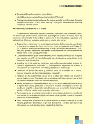 207
● Carpeta del Curso Introductorio, disponible en:
http://biblo.una.edu.ve/docu.7/bases/marc/texto/m37245a.pdf
● Textos y guías de escritura a tu alcance. Se sugiere consultar en el Centro de Recursos
Múltiples de tu Centro Local o Unidad de apoyo, bibliografía sobre la temática de esta
unidad que precises ampliar.
Orientaciones para el estudio de la unidad
En el estudio de esta unidad tendrás presente el conocimiento que expresa el objetivo
de aprendizaje, por lo cual es conveniente que tengas en cuenta: el tiempo, horas de
dedicación al desarrollo de la unidad, la secuencia de las actividades propuestas y la
aplicación de diferentes pautas de acción para el estudio tales como:
● Disponer de un máximo de tres semanas para el estudio de la unidad, de acuerdo con
la programación general del Curso Introductorio, como se representa en el Gráfico Nº
11, El Ascenso en el Curso Introductorio y se indica en el documento Plan de Curso.
Recuerda que esta distribución de tu tiempo puede ajustarse con suficientes horas de
trabajo diario, según tus requerimientos.
● Cumplir con el horario que te planteaste en la Unidad II optimizar el lugar que escogiste
para estudiar con el fin de hacerlo favorable para la atención y concentración en la
producción de textos escritos.
● Visualizar en forma global los contenidos que conforman esta unidad, teniendo en
cuenta su representación (Gráfico Nº 12), con el propósito de precisar los alcances y
vinculaciones que se producen entre ellos y el objetivo de aprendizaje.
● Desarrollar de manera secuencial y ordenada todas las actividades de la unidad,
teniendo en cuenta los diferentes recursos de instrucción.
● Recordar que tus experiencias previas en la escritura son válidas para abordar el
estudio de esta unidad. Precisarlas, sin necesidad de calificarlas, pero con una actitud
favorable al cambio en tu proceso formativo-educativo.
● Asumir una alta cuota de responsabilidad, en función de las prioridades para alcanzar
el objetivo de la unidad, por cuanto se requiere de esfuerzo concentrado en la tarea de
escribir, de empeño en desarrollar las habilidades para comunicarte eficazmente por
escrito y evidenciar calidad en tus productos elaborados.
● Tener presente que la escritura, como medio de comunicación, supone mayor esfuerzo
y dedicación, considerando las consecuencias de lo que escribes, pues eres evaluado
y calificado académicamente.
● Tener presente que el énfasis de la unidad está en la incorporación de actitudes
flexibles, positivas y dinámicas a tu proceso de escritura, acordes con los nuevos
roles y retos que se te plantean como estudiante a distancia.
 