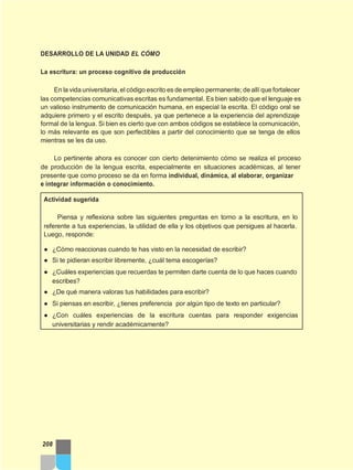 DESARROLLO DE LA UNIDAD EL CÓMO
La escritura: un proceso cognitivo de producción
En la vida universitaria, el código escrito es de empleo permanente; de allí que fortalecer
las competencias comunicativas escritas es fundamental. Es bien sabido que el lenguaje es
un valioso instrumento de comunicación humana, en especial la escrita. El código oral se
adquiere primero y el escrito después, ya que pertenece a la experiencia del aprendizaje
formal de la lengua. Si bien es cierto que con ambos códigos se establece la comunicación,
lo más relevante es que son perfectibles a partir del conocimiento que se tenga de ellos
mientras se les da uso.
Lo pertinente ahora es conocer con cierto detenimiento cómo se realiza el proceso
de producción de la lengua escrita, especialmente en situaciones académicas, al tener
presente que como proceso se da en forma individual, dinámica, al elaborar, organizar
e integrar información o conocimiento.
Actividad sugerida
Piensa y reflexiona sobre las siguientes preguntas en torno a la escritura, en lo
referente a tus experiencias, la utilidad de ella y los objetivos que persigues al hacerla.
Luego, responde:
● ¿Cómo reaccionas cuando te has visto en la necesidad de escribir?
● Si te pidieran escribir libremente, ¿cuál tema escogerías?
● ¿Cuáles experiencias que recuerdas te permiten darte cuenta de lo que haces cuando
escribes?
● ¿De qué manera valoras tus habilidades para escribir?
● Si piensas en escribir, ¿tienes preferencia por algún tipo de texto en particular?
● ¿Con cuáles experiencias de la escritura cuentas para responder exigencias
universitarias y rendir académicamente?
208
 