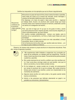 209
Verifica tus respuestas con los ejemplos que se te ofrecen seguidamente.
Situaciones
cotidianas de
la escritura.
¿Algo parecido
contigo?
Mi escritura no pasa de hacer la firma, llenar ciertos formatos o planillas,
hacer listas de cosas en la compra del mercado, tomar mensajes o
recados de llamadas telefónicas para otras personas.
No dispongo a la mano de papel o lápiz para escribir y organizar
el trabajo diario. Acudo a la escritura sólo cuando tengo que hacer
muchas cosas como manera de apoyar la memoria, solamente cuando
me siento en la obligación de hacerlo…
Pido que otro lo haga por mí ya que no me gusta mi letra y siento
que otras personas toman mejores apuntes, tienen bonita caligrafía y lo
hacen automáticamente, les nace hacerlo.
En eventos sociales preferiblemente compro una tarjeta, para la
escritura de un pensamiento y la firma y hasta copio frases por pura
formalidad.
En mi infancia o adolescencia lo hacía con más naturalidad, al hacer
recuerditos, llevar un diario secreto.
Con el transcurso de los años noto que escribo cada vez menos… y si
lo hago es para chateos en Internet…
Observa, de manera más cercana tu propia escritura en situaciones educativas. Para
ello, revisa el siguiente inventario.
● Mis experiencias están limitadas a exigencias muy puntuales por
parte de los profesores, en trabajos para las asignaturas. Toma de
notas y hacer apuntes en las clases. Frecuentemente pedía prestado
cuadernos y apuntes.
● Me cuesta expresarme por escrito y prefiero que otros escriban por
mí. Casi nunca llevo conmigo cosas con qué escribir, creo que mi
letra no es bonita y me da miedo cometer errores.
● En los trabajos en equipo cumplo con mi parte, sin preocuparme
por revisar la escritura de lo que se entrega. Me cuesta tomarme
tiempo para revisar lo que escribo y actúo con impulsividad en los
momentos de exámenes…
● Algunas veces escribo con cierto orden y me gusta cuando recibo
buenos comentarios.
● Admiro a las personas que disfrutan plasmando en papel o en
pantalla sus emociones y pensamientos.
 