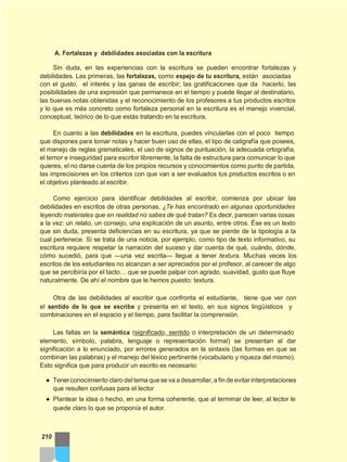 A. Fortalezas y debilidades asociadas con la escritura
Sin duda, en las experiencias con la escritura se pueden encontrar fortalezas y
debilidades. Las primeras, las fortalezas, como espejo de tu escritura, están asociadas
con el gusto, el interés y las ganas de escribir; las gratificaciones que da hacerlo, las
posibilidades de una expresión que permanece en el tiempo y puede llegar al destinatario,
las buenas notas obtenidas y el reconocimiento de los profesores a tus productos escritos
y lo que es más concreto como fortaleza personal en la escritura es el manejo vivencial,
conceptual, teórico de lo que estás tratando en la escritura.
En cuanto a las debilidades en la escritura, puedes vincularlas con el poco tiempo
que dispones para tomar notas y hacer buen uso de ellas, el tipo de caligrafía que posees,
el manejo de reglas gramaticales, el uso de signos de puntuación, la adecuada ortografía,
el temor e inseguridad para escribir libremente, la falta de estructura para comunicar lo que
quieres, el no darse cuenta de los propios recursos y conocimientos como punto de partida,
las imprecisiones en los criterios con que van a ser evaluados tus productos escritos o en
el objetivo planteado al escribir.
Como ejercicio para identificar debilidades al escribir, comienza por ubicar las
debilidades en escritos de otras personas. ¿Te has encontrado en algunas oportunidades
leyendo materiales que en realidad no sabes de qué tratan? Es decir, parecen varias cosas
a la vez: un relato, un consejo, una explicación de un asunto, entre otros. Ése es un texto
que sin duda, presenta deficiencias en su escritura, ya que se pierde de la tipología a la
cual pertenece. Si se trata de una noticia, por ejemplo, como tipo de texto informativo, su
escritura requiere respetar la narración del suceso y dar cuenta de qué, cuándo, dónde,
cómo sucedió, para que —una vez escrita— llegue a tener textura. Muchas veces los
escritos de los estudiantes no alcanzan a ser apreciados por el profesor, al carecer de algo
que se percibiría por el tacto… que se puede palpar con agrado, suavidad, gusto que fluye
naturalmente. De ahí el nombre que le hemos puesto: textura.
Otra de las debilidades al escribir que confronta el estudiante, tiene que ver con
el sentido de lo que se escribe y presenta en el texto, en sus signos lingüísticos y
combinaciones en el espacio y el tiempo, para facilitar la comprensión.
Las fallas en la semántica (significado, sentido o interpretación de un determinado
elemento, símbolo, palabra, lenguaje o representación formal) se presentan al dar
significación a lo enunciado, por errores generados en la sintaxis (las formas en que se
combinan las palabras) y el manejo del léxico pertinente (vocabulario y riqueza del mismo).
Esto significa que para producir un escrito es necesario:
● Tenerconocimiento claro deltema que se va a desarrollar, a fin de evitarinterpretaciones
que resulten confusas para el lector
● Plantear la idea o hecho, en una forma coherente, que al terminar de leer, al lector le
quede claro lo que se proponía el autor.
210
 
