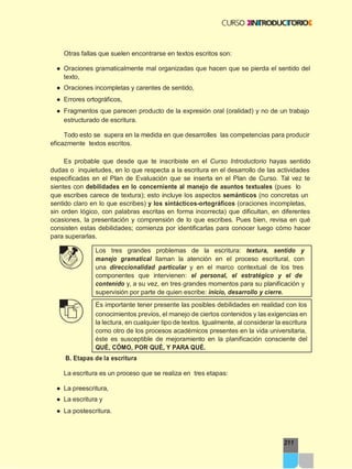 211
Otras fallas que suelen encontrarse en textos escritos son:
● Oraciones gramaticalmente mal organizadas que hacen que se pierda el sentido del
texto,
● Oraciones incompletas y carentes de sentido,
● Errores ortográficos,
● Fragmentos que parecen producto de la expresión oral (oralidad) y no de un trabajo
estructurado de escritura.
Todo esto se supera en la medida en que desarrolles las competencias para producir
eficazmente textos escritos.
Es probable que desde que te inscribiste en el Curso Introductorio hayas sentido
dudas o inquietudes, en lo que respecta a la escritura en el desarrollo de las actividades
especificadas en el Plan de Evaluación que se inserta en el Plan de Curso. Tal vez te
sientes con debilidades en lo concerniente al manejo de asuntos textuales (pues lo
que escribes carece de textura); esto incluye los aspectos semánticos (no concretas un
sentido claro en lo que escribes) y los sintácticos-ortográficos (oraciones incompletas,
sin orden lógico, con palabras escritas en forma incorrecta) que dificultan, en diferentes
ocasiones, la presentación y comprensión de lo que escribes. Pues bien, revisa en qué
consisten estas debilidades; comienza por identificarlas para conocer luego cómo hacer
para superarlas.
Los tres grandes problemas de la escritura: textura, sentido y
manejo gramatical llaman la atención en el proceso escritural, con
una direccionalidad particular y en el marco contextual de los tres
componentes que intervienen: el personal, el estratégico y el de
contenido y, a su vez, en tres grandes momentos para su planificación y
supervisión por parte de quien escribe: inicio, desarrollo y cierre.
Es importante tener presente las posibles debilidades en realidad con los
conocimientos previos, el manejo de ciertos contenidos y las exigencias en
la lectura, en cualquier tipo de textos. Igualmente, al considerar la escritura
como otro de los procesos académicos presentes en la vida universitaria,
éste es susceptible de mejoramiento en la planificación consciente del
QUÉ, CÓMO, POR QUÉ, Y PARA QUÉ.
B. Etapas de la escritura
La escritura es un proceso que se realiza en tres etapas:
● La preescritura,
● La escritura y
● La postescritura.
 