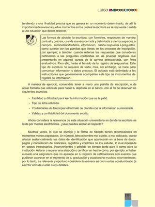 213
tendiendo a una finalidad precisa que se genera en un momento determinado; de allí la
importancia de revisar aquellos momentos en los cuales la escritura es la respuesta o salida
a una situación que debes resolver.
Las formas de abordar la escritura, con formatos, responden de manera
puntual y precisa, casi de manera cerrada y delimitada a ciertos espacios o
campos, suministrando datos, información, dando respuesta a preguntas,
como sucede con las planillas que llenas en los procesos de inscripción,
por ejemplo; o también cuando rellenas las respuestas que consideres
pertinentes a las preguntas contenidas en las pruebas objetivas que
presentarás en algunos cursos de la carrera seleccionada, con fines
evaluativos. Para ello, harás el llenado de tu registro de respuestas. Este
tipo de escritura no requiere de texto, mas, sin embargo, se hace para
comunicar información o datos precisos. El cuidado está delimitado a las
instrucciones que generalmente acompañan este tipo de instrumentos de
registro de información.
A manera de ejercicio, convendría tener a mano una planilla de inscripción, o de
aquel formato que utilizaste para hacer tu depósito en el banco, con el fin de observar los
siguientes aspectos:
- Facilidad o dificultad para leer la información que se te pidió.
- Tipo de letra utilizada.
- Posibilidades de fotocopiar el formato de planilla con la información suministrada.
- Validez y confiabilidad del documento escrito.
Ahora considera la relevancia de esta situación universitaria en donde la escritura es
leída por medios electrónicos. ¿Qué puedes anotar al respecto?
Muchas veces, lo que se escribe y la forma de hacerlo tienen repercusiones en
momentos menos esperados. Un número, letra o nombre mal escrito, o mal colocado, puede
afectar sustancialmente tus datos de identificación que aparecerán en la base de datos,
pagos y cancelación de aranceles, registros y controles de los estudio, lo cual repercute
en costos innecesarios, inconvenientes y pérdida de tiempo tanto para ti como para la
institución. Aclarar o reparar una situación o certificar un hecho como, por ejemplo, el haber
cursado una asignatura que no aparece en tu registro de calificaciones son eventos que
pudieran aparecer en el momento de tu graduación y ocasionarte muchos inconvenientes;
por lo tanto, es relevante y oportuno considerar la manera en cómo estás acostumbrado (a
escribir a fin de cuidar estos detalles.
 