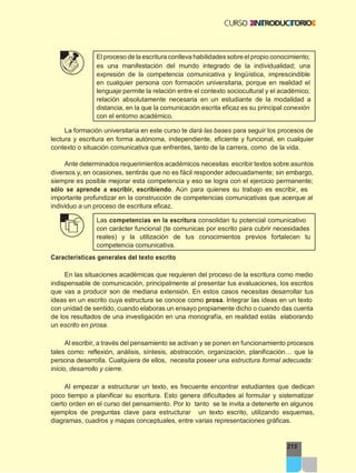 215
Elproceso de la escritura conlleva habilidades sobreelpropio conocimiento;
es una manifestación del mundo integrado de la individualidad; una
expresión de la competencia comunicativa y lingüística, imprescindible
en cualquier persona con formación universitaria, porque en realidad el
lenguaje permite la relación entre el contexto sociocultural y el académico;
relación absolutamente necesaria en un estudiante de la modalidad a
distancia, en la que la comunicación escrita eficaz es su principal conexión
con el entorno académico.
La formación universitaria en este curso te dará las bases para seguir los procesos de
lectura y escritura en forma autónoma, independiente, eficiente y funcional, en cualquier
contexto o situación comunicativa que enfrentes, tanto de la carrera, como de la vida.
Ante determinados requerimientos académicos necesitas escribir textos sobre asuntos
diversos y, en ocasiones, sentirás que no es fácil responder adecuadamente; sin embargo,
siempre es posible mejorar esta competencia y eso se logra con el ejercicio permanente;
sólo se aprende a escribir, escribiendo. Aún para quienes su trabajo es escribir, es
importante profundizar en la construcción de competencias comunicativas que acerque al
individuo a un proceso de escritura eficaz.
Las competencias en la escritura consolidan tu potencial comunicativo
con carácter funcional (te comunicas por escrito para cubrir necesidades
reales) y la utilización de tus conocimientos previos fortalecen tu
competencia comunicativa.
Características generales del texto escrito
En las situaciones académicas que requieren del proceso de la escritura como medio
indispensable de comunicación, principalmente al presentar tus evaluaciones, los escritos
que vas a producir son de mediana extensión. En estos casos necesitas desarrollar tus
ideas en un escrito cuya estructura se conoce como prosa. Integrar las ideas en un texto
con unidad de sentido, cuando elaboras un ensayo propiamente dicho o cuando das cuenta
de los resultados de una investigación en una monografía, en realidad estás elaborando
un escrito en prosa.
Al escribir, a través del pensamiento se activan y se ponen en funcionamiento procesos
tales como: reflexión, análisis, síntesis, abstracción, organización, planificación… que la
persona desarrolla. Cualquiera de ellos, necesita poseer una estructura formal adecuada:
inicio, desarrollo y cierre.
Al empezar a estructurar un texto, es frecuente encontrar estudiantes que dedican
poco tiempo a planificar su escritura. Esto genera dificultades al formular y sistematizar
cierto orden en el curso del pensamiento. Por lo tanto se te invita a detenerte en algunos
ejemplos de preguntas clave para estructurar un texto escrito, utilizando esquemas,
diagramas, cuadros y mapas conceptuales, entre varias representaciones gráficas.
 