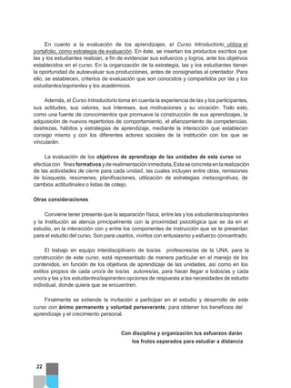 En cuanto a la evaluación de los aprendizajes, el Curso Introductorio utiliza el
portafolio, como estrategia de evaluación. En éste, se insertan los productos escritos que
las y los estudiantes realizan, a fin de evidenciar sus esfuerzos y logros, ante los objetivos
establecidos en el curso. En la organización de la estrategia, las y los estudiantes tienen
la oportunidad de autoevaluar sus producciones, antes de consignarlas al orientador. Para
ello, se establecen, criterios de evaluación que son conocidos y compartidos por las y los
estudiantes/aspirantes y los académicos.
Además, el Curso Introductorio toma en cuenta la experiencia de las y los participantes,
sus actitudes, sus valores, sus intereses, sus motivaciones y su vocación. Todo esto,
como una fuente de conocimientos que promueve la construcción de sus aprendizajes, la
adquisición de nuevos repertorios de comportamiento, el afianzamiento de competencias,
destrezas, hábitos y estrategias de aprendizaje, mediante la interacción que establecen
consigo mismo y con los diferentes actores sociales de la institución con los que se
vincularán.
La evaluación de los objetivos de aprendizaje de las unidades de este curso se
efectúacon finesformativos yderealimentacióninmediata.Estaseconcretaenlarealización
de las actividades de cierre para cada unidad, las cuales incluyen entre otras, remisiones
de búsqueda, resúmenes, planificaciones, utilización de estrategias metacognitivas, de
cambios actitudinales o listas de cotejo.
Otras consideraciones
Conviene tener presente que la separación física, entre las y los estudiantes/aspirantes
y la Institución se atenúa principalmente con la proximidad psicológica que se da en el
estudio, en la interacción con y entre los componentes de instrucción que se te presentan
para el estudio del curso. Son para usarlos, vivirlos con entusiasmo y esfuerzo concentrado.
El trabajo en equipo interdisciplinario de los/as profesores/as de la UNA, para la
construcción de este curso, está representado de manera particular en el manejo de los
contenidos, en función de los objetivos de aprendizaje de las unidades, así como en los
estilos propios de cada uno/a de los/as autores/as, para hacer llegar a todos/as y cada
uno/a y las y los estudiantes/aspirantes opciones de respuesta a las necesidades de estudio
individual, donde quiera que se encuentren.
Finalmente se extiende la invitación a participar en el estudio y desarrollo de este
curso con ánimo permanente y voluntad perseverante, para obtener los beneficios del
aprendizaje y el crecimiento personal.
Con disciplina y organización tus esfuerzos darán
los frutos esperados para estudiar a distancia
22
 