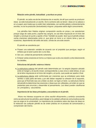 221
Relación entre párrafo, textualidad y escritura en prosa
El párrafo es cada una de las divisiones de un escrito; de allí que cuando se producen
ideas se está textualizando un escrito. De lo contrario sólo se tienen ideas en la cabeza o
en un papel, pero hasta que no estén bien redactadas, con sentido global y coherentemente
escritas, no se ha producido (textualizado) ninguna propuesta sobre algún conocimiento.
Los párrafos bien hilados originan composición escrita en prosa y se caracterizan
porque luego de cada punto y aparte hay sangría, se usa letra mayúscula en el inicio del
renglón y concluye en punto y aparte o final. También se puede decir que el párrafo enlaza
varías oraciones relacionadas entre sí, que giran en torno a un mismo tema y que en
ocasiones, dependiendo del estilo del autor, consta de una sola oración.
El párrafo se caracteriza por:
● Poseer una extensión variable de acuerdo con el propósito que persigue, según el
énfasis que el autor quiera dar a una idea;
● Ser una unidad de pensamiento coherente;
● Enlazar varias oraciones en torno a un tópico que va de una oración a otra relacionando
los detalles.
Estructuras del párrafo: externa e interna
● La estructura externa del párrafo está determinada por: la sangría (espacio ubicado
entre el margen y el escrito inicial, correspondiente a unas cinco o siete letras), el uso
de la letra mayúscula en el inicio del renglón y el punto, que puede ser aparte o final.
● La estructura interna está conformada por oraciones que se entrelazan para darle
sentido a cada parte del texto y por ello deben respetar la cohesión de lo expuesto,
para que al final todo sea una unidad; es decir, se logre un texto. La estructura interna
del párrafo la determinan las oraciones o ideas que son utilizadas y el orden en que se
presentan para enunciar y desarrollar el pensamiento. Las ideas pueden clasificarse
en: principales y secundarias.
Importancia de las ideas principales y secundarias en el párrafo
Ahora me interesa ocuparme en cómo escribir eficazmente y continúo conociendo
cómo se estructuran los párrafos, para trabajar en la calidad y eficiencia comunicativa escrita
que se exige en la universidad. La importancia de considerar estos dos tipos de ideas en
la redacción de cualquier párrafo es de orden práctico en el proceso de comunicación y
comprensión del mismo.
 