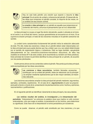 Hay en casi todo párrafo una oración que expone o resume la idea
principal. Es el centro de unidad y coherencia del párrafo. El desarrollo de
las ideas que componen el párrafo consiste, la mayoría de las veces, en
un análisis de esa oración central.
La oración o idea principal en un párrafo es aquella que proporciona el
contenido del mismo y enuncia el pensamiento que se va a desarrollar.
La idea principal no ocupa un lugar fijo dentro del párrafo, puede ir ubicada en el inicio,
en el centro o en el final del mismo, aunque generalmente se encuentra en el inicio. Si se
suprime la oración principal, el resto de las oraciones incluidas en el párrafo carecerían de
sentido.
La unidad como característica fundamental del párrafo indica la redacción adecuada
de éste. Por ello, todas las oraciones o ideas de un párrafo deben estar relacionadas con
la idea principal para que pueda decirse que hay unidad, que a su vez estará determinada
por el sentido de organización lógica o coherencia. Esto se logra también, apoyándote
adecuadamente en los conectivos-conectores-marcadores discursivos; de ellos hay
modelos en el Anexo Nº 4 de esta unidad, se te recomienda su revisión con fines prácticos.
Esta actividad de revisión te permitirá identificar la idea principal de un párrafo, de acuerdo
con las pautas planteadas.
Continuemos ahora con los contenidos sobre el párrafo. Recuerda que la idea principal,
está acompañada por las ideas secundarias.
Las oraciones o ideas secundarias, también llamadas accesorias,
contribuyen con la unidad del párrafo; éstas se relacionan con la principal
y la amplían mediante explicaciones que le dan mayor claridad y la hacen
más relevante.
Las oraciones secundarias amplían la idea principal del párrafo mediante: argumentos,
ejemplos, contrastes, repeticiones. En el caso de la argumentación el autor se propone
persuadir al lector a través de la presentación de planteamientos como: hechos y opiniones,
razonamientos o justificaciones.
En el siguiente párrafo se identifican claramente la idea principal y las secundarias.
Las noticias resultan del análisis, la investigación y la interpretación del
periodista. “Interpretación” es entonces la palabra clave que implica no sólo conocer
antecedentes, sino que exige el análisis, la penetración en los hechos, para determinar
su significado. Esto hace de la interpretación el arma periodística por excelencia.
Como se puede observar, el párrafo está constituido por tres oraciones y la que
222
 