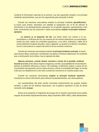 223
contiene la información esencial es la primera. Las dos siguientes amplían a la principal
mediante razonamientos, que son los argumentos para persuadir al lector.
Cuando las oraciones secundarias amplían la principal mediante ejemplificación,
lo hacen para ilustrar, demostrar con detalles la explicación con el fin de reforzar la
información o los planteamientos expuestos. En el párrafo siguiente, perteneciente a otro
texto, encontrarás que las oraciones o ideas secundarias amplían la principal mediante
ejemplos:
La mañana es el despertar del día. Las flores abren sus colores a la luz
acariciadora y vivificante del sol; los insectos de mil colores abandonan sus escondrijos;
cantan las aves, bailan los corderillos juguetones; y los niños, bulliciosos, saltan de la
cama poblando el espacio de gritos, risas y algazara. La quietud y el silencio, asustados,
corren a esconderse en espera del retorno de las sombras nocturnas.
Cuando las oraciones secundarias amplían la principal mediante contraste, lo hacen
para oponer ideas, posiciones; contraponer conceptos o introducir objeciones. En el párrafo
que a continuación se te ofrece, hay un ejemplo de ellas:
Algunas personas, cuando desean recrearse a través de la pantalla, prefieren
hacerlo en el cine. Éste ofrece mejores imágenes y sonido y la posibilidad de concentración
gracias al ambiente silencioso y oscuro. Sin embargo, la televisión casera, a pesar de ser
una pantalla más pequeña y de los ruidos diversos, ofrece la comodidad del hogar; la misma
evita que nos desplacemos a otro sitio si podemos recrearnos en nuestra propia casa.
Cuando las oraciones secundarias amplían la principal mediante repetición,
incorporan la misma información para reforzar los planteamientos, con otras palabras.
Las características del texto escrito conocidas anteriormente las puedes ampliar,
también, a partir de los órdenes discursivos, con el género expositivo (o tipo de texto)
conocido como ensayo.
Ahora se te presenta un fragmento de ensayo de un escritor reconocido como piedra
angular de las letras hispanoamericanas: Alejo Carpentier (l904-1980). Léelo atentamente.
 
