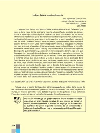 La Gran Sabana: mundo del génesis
Los españoles tuvieron una
oscura intuición de esta tierra
que llamaron El Dorado
VOLTAIRE
Llevamos más de una hora volando sobre la selva del alto Caroní. Es la selva que
cubre la tierra hasta donde alcanza la vista; la selva profunda, apretada, sin tregua,
donde el aterrizaje forzoso significa desaparición total, hundimiento en un verdor
infinitamente más temible que eldel maren semejante emergencia. Pero, súbitamente,
con brusquedad que nos arranca un grito de asombro, el suelo ha saltado cuatro mil
pies de altitud. Nada ha variado en la naturaleza, aparentemente. Pero un colosal
peldaño de roca, desnudo y liso, ha levantado la selva entera, la ha aupado de una sola
vez, para acercarla a las nubes. Estamos volando, ahora, sobre el filo de la increíble
muralla que ha cerrado el paso a tantos y tantos aventureros, arrancándoles lágrimas
de despecho que refrescaron y acrecieron el eterno espejismo del oro. Aquí tuvo que
detenerse cien veces el signo de la cruz, aquí perecieron mercaderes oscuros, de
huesos confundidos con los huesos de sus recuas. Sobre este paredón se asienta
la inmensa terraza que sirve de base y tierra al alucinante mundo geológico de la
Gran Sabana, virgen de las rocas, hasta hace poco mundo perdido, secular asidero
de mitos, cuyo ámbito misterioso, inescalable sin caminos conocidos, ni accesos
aparentes, se confundió durante siglos con el Dorado de la leyenda, ese fabuloso
reino de Manoa, de imprecisa ubicación, que los hombres buscaron incansablemente,
casi hasta los días de la revolución francesa, sin renunciar por fracasos al ansia de ver
aparecer “sobre árboles que se perdían en las nubes” (según decía Walter Raleigh) el
emporio de riqueza y de abundancia al que el mismo Voltaire habría de llevar un día
los héroes de su más fabulosa novela filosófica.
En: SELECCIÓN DE ENSAYOS/Alejo Carpentier. Santafé de Bogotá: Panamericana, 1996.
Tal vez sobre el escrito de Carpentier, género ensayo, hayas podido darte cuenta de
dos características fundamentales: presencia de un conocimiento, una forma de pensar el
mundo, de manera particular, y una belleza de pintar con las palabras lo que comunica.
Estas dos características son partes fundamentales de cualquier ensayo.
Un ensayo constituye un género literario o tipo de texto de orden
expositivo, de gran riqueza narrativa. Es una manera de pensar el
mundo en la cual prevalece la estética del lenguaje. En él un escritor
da cuenta de lo que es la puesta en escena de un conocimiento o
saber que le deja al lector y de la construcción estética del lenguaje
con que comunica.
224
 