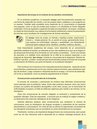 225
Importancia del ensayo en el contexto de los estudios universitarios
En el ambiente académico, la expresión ensayo está frecuentemente asociada con
una forma de responder por escrito y con las propias ideas y palabras a una pregunta en
un examen. También está concebida como desarrollo de un conocimiento al responder
una pregunta, como un tipo de prueba para evaluar a un estudiante en forma integrada:
contenidos, forma de expresión y aspectos formales de presentación. El ensayo constituye
un medio de comunicación muy valioso en la formación profesional y más en la presentación
de informes como resultados de investigaciones de diversa naturaleza.
El ensayo viene de essais, en francés y significa prueba, experimento,
intento y mirada personal. Es un escrito en prosa, generalmente breve,
que expone con profundidad, madurez y sensibilidad, una interpretación
personal sobre cualquier tema: filosófico, científico, histórico, literario.
Esta interpretación académica del ensayo, como desarrollo de un conocimiento
aprendido mediante el estudio, es relevante ya que más adelante es lo que se te exigirá en
las situaciones frecuentes de tu formación en una carrera universitaria… Como una manera
de acercarte a tu realidad como estudiante de la UNA se te propone responder a una
pregunta de desarrollo, tipo ensayo, incluida en una prueba de la asignatura “Historia de
América” que dice: ¿Cuáles consecuencias socioculturales produjo el proceso de conquista
y colonización de América, por parte de España, en la población aborigen?
Para continuar con la escritura como respuesta escrita de evaluación, responde con los
conocimientos y experiencias con los que cuentas hasta el momento, para caracterizar este
tipo de escritura. Luego compara tu respuesta escrita en ensayo, o en forma de desarrollo,
con la de un estudiante, como se presenta seguidamente en el texto.
Consecuencias socioculturales de la Conquista
El proceso de conquista y colonización de América trajo diferentes consecuencias
socio-culturales para la población nativa. Entre ellas podemos destacar cómo ese hecho
produjo una quiebra del equilibrio demográfico; entre otras causas, por la transmisión de
enfermedades europeas y la falta de defensas orgánicas para resistir a las mismas, en los
aborígenes.
Hubo otra consecuencia de mención obligada: la esclavitud y sometimiento de la
población aborigen. Ésta fue importante; a tal punto que se instituyó la religión cristiana y
se destruyeron las creencias mitológicas de los indígenas.
Además debemos destacar otras consecuencias que cambiaron la manera de
comunicarse, pues se introdujeron las lenguas europeas y costumbres de las naciones
descubridoras y colonizadoras. En virtud de ello se eliminó la organización comunitaria de
los aborígenes americanos que se convirtieron en seres dominados por los europeos.
Finalmente, muchas y de importancia desigual fueron las consecuencias, pero quizás
entre las de más relevancia está el desarrollo de un intenso mestizaje producto de la
 