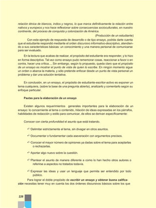 relación étnica de blancos, indios y negros, lo que marca definitivamente la relación entre
nativos y europeos y nos hace reflexionar sobre consecuencias socioculturales, en nuestro
continente, del proceso de conquista y colonización de América.
(Producción de un estudiante)
Con este ejemplo de respuesta de desarrollo o de tipo ensayo, podrás darte cuenta
que el estudiante respondió mediante el orden discursivo informativo-descriptivo, atendien-
do a sus características básicas: un conocimiento y una manera personal de comunicarse
para ser evaluado.
En la lectura que acabas de realizar, el propósito del estudiante era responder, y lo hizo
en forma descriptiva. Tal vez como ensayo pudo rememorar cosas, reaccionar a favor o en
contra, hacer una crítica..., Sin embargo, según lo propuesto, queda claro que el propósito
de un ensayo es mostrar el punto de vista de quien lo escribe. En ningún momento sigue
un orden o abarca la materia, y sólo pretende enfocar desde un punto de vista personal un
problema y dar una solución tentativa.
En conclusión, en un ensayo, el propósito de estudiante-escritor-activo es exponer un
tema cualquiera, (sobre la base de una pregunta abierta), analizarlo y comentarlo según su
enfoque particular.
Pautas para la elaboración de un ensayo
Existen algunos requerimientos generales importantes para la elaboración de un
ensayo: lo concerniente al tema o contenido, hilación de ideas expresadas en los párrafos,
habilidades de redacción y estilo para comunicar, de ellos se derivan específicamente:
Conocer con cierta profundidad el asunto que está tratando.
Delimitar estrictamente el tema, sin divagar en otros asuntos.
Documentar o fundamentar cada aseveración con argumentos precisos.
Conocer el mayor número de opiniones ya dadas sobre el tema para aceptarlas
o rechazarlas.
Aportar algo nuevo sobre la cuestión.
Plantear el asunto de manera diferente a como lo han hecho otros autores o
referirse a aspectos no tratados todavía.
Expresar las ideas y usar un lenguaje que permita ser entendido por todo
público.
Para lograr el doble propósito de escribir un ensayo y obtener buena califica-
ción necesitas tener muy en cuenta los dos órdenes discursivos básicos sobre los que
226
 
