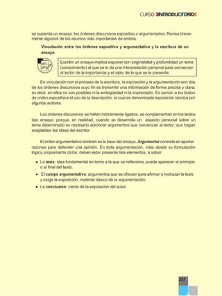 227
se sustenta un ensayo: los órdenes discursivos expositivo y argumentativo. Revisa breve-
mente algunos de los asuntos más importantes de ambos.
Vinculación entre los órdenes expositivo y argumentativo y la escritura de un
ensayo
Escribir un ensayo implica exponer con originalidad y profundidad un tema
(conocimiento) al que se le da una interpretación personal para convencer
al lector de la importancia y el valor de lo que se le presenta.
En vinculación con el proceso de la escritura, la exposición y la argumentación son dos
de los órdenes discursivos cuyo fin es transmitir una información de forma precisa y clara;
es decir, en ellos no son posibles ni la ambigüedad ni la imprecisión. Es común a los textos
de orden expositivos el uso de la descripción, la cual es denominada exposición técnica por
algunos autores.
Los órdenes discursivos se hallan íntimamente ligados, se complementan en los textos
tipo ensayo, porque, en realidad, cuando se desarrolla un aspecto personal sobre un
tema determinado es necesario adicionar argumentos que convenzan al lector, que hagan
aceptables las ideas del escritor.
El orden argumentativo también es la base del ensayo. Argumentar consiste en aportar
razones para defender una opinión. En toda argumentación, vista desde su formulación
lógica propiamente dicha, deben estar presente tres elementos, a saber:
● La tesis: idea fundamental en torno a la que se reflexiona; puede aparecer al principio
o al final del texto.
● El cuerpo argumentativo: argumentos que se ofrecen para afirmar o rechazar la tesis
y exige la exposición, material básico de la argumentación.
● La conclusión: cierre de la exposición del autor.
 