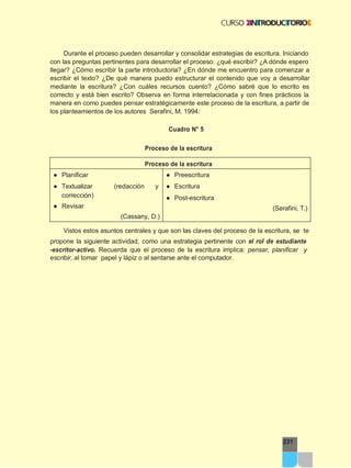 Proceso de la escritura
Vistos estos asuntos centrales y que son las claves del proceso de la escritura, se te
231
Durante el proceso pueden desarrollar y consolidar estrategias de escritura. Iniciando
con las preguntas pertinentes para desarrollar el proceso: ¿qué escribir? ¿A dónde espero
llegar? ¿Cómo escribir la parte introductoria? ¿En dónde me encuentro para comenzar a
escribir el texto? ¿De qué manera puedo estructurar el contenido que voy a desarrollar
mediante la escritura? ¿Con cuáles recursos cuento? ¿Cómo sabré que lo escrito es
correcto y está bien escrito? Observa en forma interrelacionada y con fines prácticos la
manera en como puedes pensar estratégicamente este proceso de la escritura, a partir de
los planteamientos de los autores Serafini, M. 1994:
Cuadro N° 5
propone la siguiente actividad, como una estrategia pertinente con el rol de estudiante
-escritor-activo. Recuerda que el proceso de la escritura implica: pensar, planificar y
escribir, al tomar papel y lápiz o al sentarse ante el computador.
Proceso de la escritura
● Planificar
● Textualizar (redacción y
corrección)
● Revisar
(Cassany, D.)
● Preescritura
● Escritura
● Post-escritura
(Serafini, T.)
 
