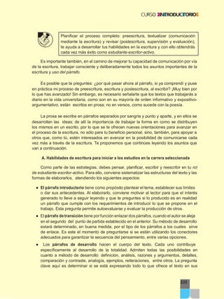 233
Planificar el proceso completo: preescritura, textualizar (comunicación
mediante la escritura) y revisar (postescritura, supervisión y evaluación),
te ayuda a desarrollar tus habilidades en la escritura y con ello obtendrás
cada vez más éxito como estudiante-escritor-activo.
Es importante también, en el camino de mejorar tu capacidad de comunicación por vía
de la escritura, trabajar consciente y deliberadamente todos los asuntos importantes de la
escritura y uso del párrafo.
Es posible que te preguntes: ¿por qué pasar ahora al párrafo, si ya comprendí y puse
en práctica mi proceso de preescritura, escritura y postescritura, al escribir? ¡Muy bien por
lo que has avanzado! Sin embargo, es necesario señalarte que los textos que trabajarás a
diario en la vida universitaria, como son en su mayoría de orden informativo y expositivo-
argumentativo, están escritos en prosa; no en versos, como sucede con la poesía.
La prosa se escribe en párrafos separados por sangría y punto y aparte, y en ellos se
desarrollan las ideas; de allí la importancia de trabajar la forma en como se distribuyen
los mismos en un escrito, por lo que se te ofrecen nuevas orientaciones para avanzar en
el proceso de la escritura, no sólo para tu beneficio personal, sino, también, para apoyar a
otros que, como tú, estén interesados en avanzar en la posibilidad de comunicarse cada
vez más a través de la escritura. Te proponemos que continúes leyendo los asuntos que
van a continuación.
A. Habilidades de escritura para iniciar a los estudios en la carrera seleccionada
Como parte de las estrategias, debes pensar, planificar, escribir y reescribir en tu rol
de estudiante-escritor-activo. Para ello, conviene sistematizar las estructuras del texto y las
formas de elaborarlos, atendiendo los siguientes aspectos:
● El párrafo introductorio tiene como propósito plantear el tema, establecer sus límites
o dar sus antecedentes. Al elaborarlo, conviene motivar al lector para que el interés
generado lo lleve a seguir leyendo y que te preguntes si lo producido es en realidad
un párrafo que cumple con los requerimientos de introducir lo que se propone en el
trabajo. Esta pregunta permite autoevaluarse y evaluar la producción de otros.
● El párrafo de transición tiene porfunción enlazar dos párrafos, cuando el autor se aleja
en el segundo del punto de partida establecido en el anterior. Su método de desarrollo
estará determinado, en buena medida, por el tipo de los párrafos a los cuales sirve
de enlace. Es este el momento de preguntarse si se están utilizando los conectores
adecuados para garantizar la secuencia del pensamiento, entre varias opciones.
● Los párrafos de desarrollo hacen el cuerpo del texto. Cada uno contribuye
específicamente al desarrollo de la totalidad. Admiten todas las posibilidades en
cuanto a método de desarrollo: definición, análisis, razones y argumentos, detalles,
comparación y contraste, analogía, ejemplos, reiteraciones, entre otros. La pregunta
clave aquí es determinar si se está expresando todo lo que ofrece el texto en sus
 