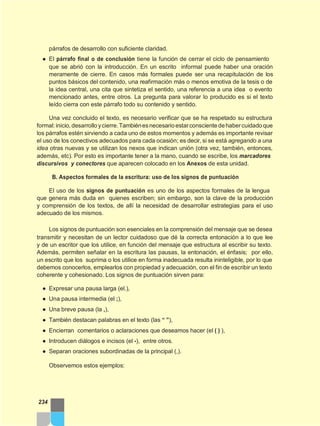 párrafos de desarrollo con suficiente claridad.
● El párrafo final o de conclusión tiene la función de cerrar el ciclo de pensamiento
que se abrió con la introducción. En un escrito informal puede haber una oración
meramente de cierre. En casos más formales puede ser una recapitulación de los
puntos básicos del contenido, una reafirmación más o menos emotiva de la tesis o de
la idea central, una cita que sintetiza el sentido, una referencia a una idea o evento
mencionado antes, entre otros. La pregunta para valorar lo producido es si el texto
leído cierra con este párrafo todo su contenido y sentido.
Una vez concluido el texto, es necesario verificar que se ha respetado su estructura
formal:inicio,desarrolloycierre.Tambiénesnecesarioestarconscientedehabercuidadoque
los párrafos estén sirviendo a cada uno de estos momentos y además es importante revisar
el uso de los conectivos adecuados para cada ocasión; es decir, si se está agregando a una
idea otras nuevas y se utilizan los nexos que indican unión (otra vez, también, entonces,
además, etc). Por esto es importante tener a la mano, cuando se escribe, los marcadores
discursivos y conectores que aparecen colocado en los Anexos de esta unidad.
B. Aspectos formales de la escritura: uso de los signos de puntuación
El uso de los signos de puntuación es uno de los aspectos formales de la lengua
que genera más duda en quienes escriben; sin embargo, son la clave de la producción
y comprensión de los textos, de allí la necesidad de desarrollar estrategias para el uso
adecuado de los mismos.
Los signos de puntuación son esenciales en la comprensión del mensaje que se desea
transmitir y necesitan de un lector cuidadoso que dé la correcta entonación a lo que lee
y de un escritor que los utilice, en función del mensaje que estructura al escribir su texto.
Además, permiten señalar en la escritura las pausas, la entonación, el énfasis; por ello,
un escrito que los suprima o los utilice en forma inadecuada resulta ininteligible, por lo que
debemos conocerlos, emplearlos con propiedad y adecuación, con el fin de escribir un texto
coherente y cohesionado. Los signos de puntuación sirven para:
● Expresar una pausa larga (el.),
● Una pausa intermedia (el ;),
● Una breve pausa (la ,),
● También destacan palabras en el texto (las “ ”),
● Encierran comentarios o aclaraciones que deseamos hacer (el ( ) ),
● Introducen diálogos e incisos (el -), entre otros.
● Separan oraciones subordinadas de la principal (,).
Observemos estos ejemplos:
234
 