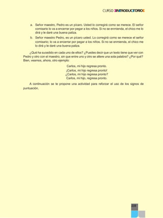 235
a. Señor maestro, Pedro es un pícaro. Usted lo corregirá como se merece. El señor
comisario lo va a encerrar por pegar a los niños. Si no se enmienda, el chico me lo
dirá y le daré una buena paliza.
b. Señor maestro Pedro, es un pícaro usted. Lo corregirá como se merece el señor
comisario; lo va a encerrar por pegar a los niños. Si no se enmienda, el chico me
lo dirá y le daré una buena paliza.
¿Qué ha sucedido en cada uno de ellos? ¿Puedes decir que un texto tiene que ver con
Pedro y otro con el maestro, sin que entre uno y otro se altere una sola palabra? ¿Por qué?
Bien, veamos, ahora, otro ejemplo:
Carlos, mi hijo regresa pronto.
¡Carlos, mi hijo regresa pronto!
¿Carlos, mi hijo regresa pronto?
Carlos, mi hijo, regresa pronto.
A continuación se te propone una actividad para reforzar el uso de los signos de
puntuación.
 