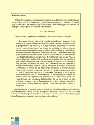 Actividad sugerida
Utiliza diferentes signos de puntuación, según el caso, tales como el punto (.) seguido
y aparte, la coma (,), el paréntesis ( ), los puntos suspensivos(...), guiones (-), uso de
mayúsculas; marca los acentos ortográ-ficos donde correspondan y propón una cita a pie
de página sobre el texto que aparece seguidamente.
principio cautivador
Solo podemos conocer lo que hacemos constitutivo de nuestra identidad
Las cosas nos son afines solo cuando hemos logrado pensarlas de tal
manera que forman parte constitutiva de nuestra identidad nosotros somos
lo que pensamos del mundo y el mundo es lo que pensamos por nosotros
por eso nos embelesamos con lo pensado sin afinidad y por lo tanto sin estar
cautivados por la ciencia la poesía la música por el mundo y su conocimiento
nos seria imposible acercarnos y encarnarnos en el Las querencias hacen
que el mundo deje de sernos ajeno ahora es el universo sumado a nosotros no
poseído por nosotros sino complemento de nuestro ser para conocer hay que
amar y al inversa maestro será aquel que nos enseñe a amar un arte y no el
que nos indique como se hace o se dice algo y menos cuando su enseñanza
menos cuando su enseñanza ti ene como intención el que otros piensen el
mundo exclusivamente como él y para él puesto que ese querer es posesivo,
e intenta que el mundo de las ideas tenga menos una (n-1) interpretación.
Tiene como intención el que otros piensen el mundo exclusivamente como
el y para el puesto que ese querer es posesivo e intenta que el mundo de las
ideas tenga menos una n 1 interpretación la amalgama es la suma de dos
metales o mas los indígenas la practicaban en lo que mas querían sus dioses
y sus ofrendas eran el producto de la fundición del oro con el cobre y a esta
la llamaron tumbaga a los profanadores de las tumbas indígenas les pareció
esto un despropósito pues ellos no querían poseer el oro que no al dios ni a la
amalgama.
Sobre la base de la actividad anterior, verifica los resultados de la actividad realizada,
contrastándolos con el texto del autor, que aparece transcrito a continuación. En la parte de
la derecha del texto original encontrarás una serie de números que identifican los aspectos
ortográficos que corresponden, y se comentan más adelante.
236
 