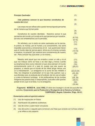 237
Principio Cautivador
Sólo podemos conocer lo que hacemos constitutivo de
nuestra identidad
Las cosas nos son afines sólo cuando hemos logrado pensarlas
de tal manera que forman parte
Constitutiva de nuestra identidad. Nosotros somos lo que
pensamos del mundo y el mundo es lo que pensamos por nosotros,
por eso nos embelesamos con lo pensado.
Sin afinidad y por lo tanto sin estar cautivados por la ciencia,
la poesía, la música, por el mundo y su conocimiento, nos sería
imposible acercarnos y encarnarnos en él. Las querencias hacen
que el mundo deje de sernos ajeno; ahora es el universo sumado
a nosotros, no poseído2
por nosotros sino complemento de nuestro
ser. Para conocer hay que amar y a la inversa...
Maestro será aquel que nos enseñe a amar un arte y no el
que nos indique cómo se hace o se dice algo y menos cuando
su enseñanza tiene como intención el que otros piensen el mundo
exclusivamente como él y para él, puesto que ese querer es
posesivo, e intenta que el mundo de las ideas tenga menos una
(n-1) interpretación. La amalgama es la suma de dos metales o
más, los indígenas la practicaban en lo que más querían: sus y
sus ofrendas eran el producto de la fundición del oro con el cobre
y a ésta la llamaron tumbaga. A los profanadores de las tumbas
indígenas les pareció esto un despropósito, pues ellos sólo querían
poseer el oro, que no al Dios, ni a la amalgama.
(1)
(2)
(3)
(4)
(5)
(6,7,8)
(9,10)
(11)
(12)
(13)
(14,15)
(16)
(17)
(18)
(19)
(20,21)
(22,23,24)
(25, 26)
(27)
(28, 29)
(30,31)
(32)
(33,34)
Fragmento: MÚÑOZ M., José (1992). El oficio de investigar o el arte de auscultar las
estrellas. Corporación para la Producción y Divulgación de la Ciencia y la Cultura-
*CORPRODIC. Bogotá, Colombia. (Págs. 50-51)
Comentarios sobre el ejercicio anterior
(1) Uso de mayúsculas en títulos
(2) Acentuación de palabras sustitutivas.
(3) Uso de coma (,) para hacer una pausa.
(4) Uso del punto (.) seguido para comenzar una frase que conecta con la frase anterior
y se refiere a otro aspecto.
 