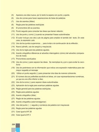 (5) Aparece una idea nueva, por lo tanto la separa con punto y aparte.
(6) Uso de comas para hacer separaciones de listas de palabras
(7) Uso de acentos (tildes)
(8) Regla para las palabras esdrújulas
(9) El pronombre (él) se acentúa.
(10) Punto seguido para conectar las ideas que tienen relación.
(11) Uso de punto y como (;) cuando se presentan frases subordinadas
(12) El autor incluye una cita a pie de página para ampliar el sentido del texto. En este
caso, la expresión celo.
(13) Uso de los puntos supensivos ... para invitar a la continuación de la reflexión.
(14) Nuevo párrafo, uso de sangría y mayúscula.
(15) Uso de la regla para las palabras agudas.
(16) Acento ortográfico diferencia al adverbio interrogativo (cómo) del adverbio compara-
tivo de modo.
(17) Pronombres acentuados
(18) Uso de coma (,) para separar las ideas. Se reemplaza la y por e para evitar la caco-
fonía
(19) Uso de paréntesis con la información que indica una expresión matemática para dar
mayor respaldo al mensaje
(20) Utiliza un punto seguido (.) para presentar otra idea de manera coherente.
(21) El número dos es preferible escribirlo en letras, sin usar representaciones numéricas,
ya que es una cifra inferior a diez.
(22) Uso de la coma (,) para separar ideas subordinadas
(23) Aplicación de la regla para acentuar palabras agudas
(24) Regla general para las palabras esdrújulas.
(25) Regla para palabras agudas
(26) Acento ortográfico (tilde)
(27) Regla de las palabras agudas
(28) Acento ortográfico (esto=amalgamar)
(29) Uso del punto ( . ) seguido y comienzo de palabra con mayúscula
(30) Regla para las palabras agudas
(31) Caso igual al Nº 28
(32) Caso igual al Nº 2
238
 