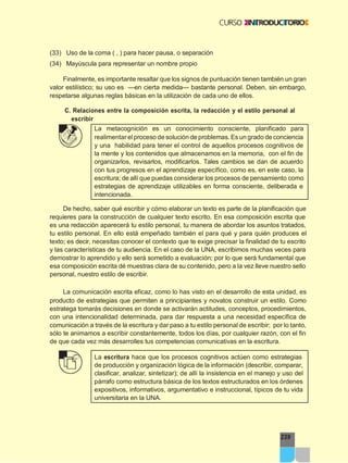239
(33) Uso de la coma ( , ) para hacer pausa, o separación
(34) Mayúscula para representar un nombre propio
Finalmente, es importante resaltar que los signos de puntuación tienen también un gran
valor estilístico; su uso es —en cierta medida— bastante personal. Deben, sin embargo,
respetarse algunas reglas básicas en la utilización de cada uno de ellos.
C. Relaciones entre la composición escrita, la redacción y el estilo personal al
escribir
La metacognición es un conocimiento consciente, planificado para
realimentar elproceso de solución de problemas. Es un grado de conciencia
y una habilidad para tener el control de aquellos procesos cognitivos de
la mente y los contenidos que almacenamos en la memoria, con el fin de
organizarlos, revisarlos, modificarlos. Tales cambios se dan de acuerdo
con tus progresos en el aprendizaje específico, como es, en este caso, la
escritura; de allí que puedas considerar los procesos de pensamiento como
estrategias de aprendizaje utilizables en forma consciente, deliberada e
intencionada.
De hecho, saber qué escribir y cómo elaborar un texto es parte de la planificación que
requieres para la construcción de cualquier texto escrito. En esa composición escrita que
es una redacción aparecerá tu estilo personal, tu manera de abordar los asuntos tratados,
tu estilo personal. En ello está empeñado también el para qué y para quién produces el
texto; es decir, necesitas conocer el contexto que te exige precisar la finalidad de tu escrito
y las características de tu audiencia. En el caso de la UNA, escribimos muchas veces para
demostrar lo aprendido y ello será sometido a evaluación; por lo que será fundamental que
esa composición escrita dé muestras clara de su contenido, pero a la vez lleve nuestro sello
personal, nuestro estilo de escribir.
La comunicación escrita eficaz, como lo has visto en el desarrollo de esta unidad, es
producto de estrategias que permiten a principiantes y novatos construir un estilo. Como
estratega tomarás decisiones en donde se activarán actitudes, conceptos, procedimientos,
con una intencionalidad determinada, para dar respuesta a una necesidad específica de
comunicación a través de la escritura y dar paso a tu estilo personal de escribir; por lo tanto,
sólo te animamos a escribir constantemente, todos los días, por cualquier razón, con el fin
de que cada vez más desarrolles tus competencias comunicativas en la escritura.
La escritura hace que los procesos cognitivos actúen como estrategias
de producción y organización lógica de la información (describir, comparar,
clasificar, analizar, sintetizar); de allí la insistencia en el manejo y uso del
párrafo como estructura básica de los textos estructurados en los órdenes
expositivos, informativos, argumentativo e instruccional, típicos de tu vida
universitaria en la UNA.
 