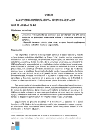 UNIDAD I
LA UNIVERSIDAD NACIONAL ABIERTA: EDUCACIÓN A DISTANCIA
INICIO DE LA UNIDAD EL QUÉ
Objetivos de aprendizaje:
I.1 Explicar reflexivamente los elementos que caracterizan a la UNA como
instituciòn de educaciòn universitaria, abierta y a distancia, mediante un
portafolio.
I.2 Describir de manera objetiva roles, retos y opciones de participaciòn como
estudiante en la UNA, mediante un portafolio.
Presentación
Has emprendido el camino de la superación personal, al decidir estudiar y hacerte
un/a profesional en la Universidad Nacional Abierta (UNA); tendrás muchas expectativas
relacionadas con el aprendizaje, la oportunidad de participar y de interactuar con otros
estudiantes, asesores y demás miembros de la comunidad universitaria. Al seleccionar la
UNA para formarte, aprenderás bajo la modalidad de estudios a distancia que la caracteriza.
Esta modalidad te permitirá lograr tu meta educativa sin necesidad de asistir a clases
presenciales, sin alterar tus actividades laborales ni abandonar tu lugar de residencia;
además, tienes la posibilidad de compartir el estudio con tus responsabilidades familiares
y aprender a tu propio ritmo. Para que tengas éxito en esta modalidad educativa, necesitas
emplear recursos, métodos y técnicas que te ayuden en la adaptación a este entorno de
aprendizaje y desarrollar autonomía en la gestión de tu aprendizaje, con la finalidad de
obtener el máximo provecho de todos los procesos que se desarrollan en la institución.
Esta unidad contiene información básica que te permitirá desenvolverte positivamente e
interactuar con la dinámica universitaria de la UNA, su quehacer académico y administrativo.
Se indican las características de la educación universitaria, a distancia en general y de la
UNA en particular, así como su estructura organizacional, recursos, servicios, medios de
apoyo y procesos de evaluación del rendimiento estudiantil que como estudiante aspirante1
tienes a tu disposición para lograr un desempeño exitoso en esta universidad.
Seguidamente se presenta el gráfico N° 2 denominado El ascenso en el Curso
Introductorio (CI). Léelo, a fin de que ubiques en cuál unidad te encuentras en este momento,
en el desarrollo de las unidades que forman parte de los dos componentes de este CI: el de
orientación y el formativo educativo.
1 En el contexto de la UNA, el/la estudiante que se inscribe en el Curso Introductorio se denomina estudiante
aspirante. Una vez que lo aprueba y se inserta en la carrera seleccionada para su estudio, se le llama estudiante ordinario.
24
 