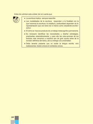 Antes de culminar esta unidad, ten en cuenta que:
● La escritura implica siempre reescribir.
● Las modalidades de la escritura responden a la finalidad con la
que hacemos la escritura; la amplitud y profundidad dependen de la
representación que uno tiene de sí mismo como estudiante-escritor-
activo.
● El cómo se hace es producto de un trabajo metacognitivo permanente.
● Es necesario identificar las necesidades y diseñar estrategias,
practicarlas sistemáticamente, y para ello las orien-aciones de los
lectores más cercanos a nosotros son de gran ayuda antes de la
revisión definitiva del texto y de su entrega a la universidad.
● Debe tenerse presente que no existe la lengua escrita, sino
realizaciones: textos únicos en contextos únicos.
240
 