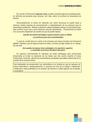 243
En cuanto a la frecuencia algunas veces, puedes compartir algunas consideraciones
en términos de procesos para conocer, aún más, sobre tu escritura en situaciones de
estudio.
Afortunadamente, el hecho de utilizarlas con cierta frecuencia te puede llevar a
alcanzar niveles mayores de concientización o sistematización de los procesos para tu
aprendizaje académico. Detente a observar cuáles estrategias utilizas, en qué situaciones,
para conocer el por qué y cómo alcanzar mayores aplicaciones. Precisamente al contar
con una buena disposición de cambio es que se puede mejorar.
Escribir de manera estratégica supone hacerlo como un hábito,
el cual forma parte de tu individualidad.
Y ¿qué se puede decir en cuanto a los procesos que hayas marcado con frecuencia
nunca? Significa, que de alguna manera te estás privando de algo valioso en tu trabajo
de escritura.
Aún puedes incorporar otras estrategias a tu repertorio cognitivo
y consolidar tu proceso formativo-educativo.
Es oportuno recomendarte la utilización de estas estrategias para comunicarte
eficazmente al revisar la estructura de los textos que has escrito durante el Curso
Introductorio. Para ello, atiende las características principales que deben observarse en tu
proceso de la escritura eficaz.
Las habilidades de pensamiento son perfectibles en la medida en que se apliquen en
forma sistemática y deliberadamente, tu escritura es fruto de tu trabajo y dedicación
intelectual y está sustentada en la emoción de llevarla a niveles óptimos en el estudio
universitario.
 