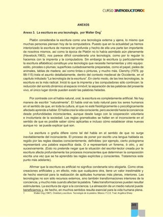 245
ANEXOS
Anexo 3. La escritura es una tecnología, por Walter Ong1
Platón consideraba la escritura como una tecnología externa y ajena, lo mismo que
muchas personas piensan hoy de la computadora. Puesto que en la actualidad ya hemos
interiorizado la escritura de manera tan profunda y hecho de ella una parte tan importante
de nosotros mismos, así como la época de Platón no lo había asimilado aún plenamente
(Havelock,1963), nos parece difícil considerarla una tecnología, como por lo regular lo
hacemos con la imprenta y la computadora. Sin embargo la escritura (y particularmente
la escritura alfabética) constituye una tecnología que necesita herramientas y otro equipo:
estilo, pinceles o plumas; superficies cuidadosamente preparadas, como el papel, pieles de
animales, tablas de madera; así como tintas o pinturas, y mucho más. Clanchy (1979, pp
88-115) trata el asunto detalladamente, dentro del contexto medieval de Occidente, en el
capítulo intitulado “La tecnología de la escritura”. En cierto modo, de las tres tecnologías, la
escritura es la más radical. Inició lo que la imprenta y las computadoras sólo continúan: la
reducción del sonido dinámico al espacio inmóvil; la separación de las palabras del presente
vivo, el único lugar donde pueden existir las palabras heladas.
Por contraste con el habla natural, oral, la escritura es completamente artificial. No hay
manera de escribir “naturalmente”. El habla oral es todo natural para los seres humanos
en el sentido de que, en toda la cultura, el que no esté fisiológicamente o psicológicamente
afectado aprende ahablar.Elhablacrea la vida consciente,peroasciendehasta la conciencia
desde profundidades inconscientes, aunque desde luego con la cooperación voluntaria
e involuntaria de la sociedad. Las reglas gramaticales se hallan en el inconsciente en el
sentido de que es posible saber cómo aplicarlas e incluso cómo establecer otras nuevas
aunque no se puede explicar qué son.
La escritura o grafía difiere como tal del habla en el sentido de que no surge
inevitablemente del inconsciente. El proceso de poner por escrito una lengua hablada es
regido por las reglas ideadas conscientemente, definibles: por ejemplo, cierto pictograma
representará una palabra específica dada. O a representará un fonema, b otro, y así
sucesivamente. (Esto no pretende negar que la situación del escritor-lector creada por la
escritura afecta profundamente los procesos inconscientes que determinan la composición
escrita una vez que se ha aprendido las reglas explícitas y conscientes. Trataremos este
punto más adelante).
Afirmar que la escritura es artificial no significa condenarla sino elogiarla. Como otras
creaciones artificiales y, en efecto, más que cualquiera otra, tiene un valor inestimable y
de hecho esencial para la realización de aptitudes humanas más plenas, interiores. Las
tecnologías no son sólo recursos externos, sino también transformaciones interiores de la
conciencia, y mucho más cuando afectan la palabra. Tales transformaciones pueden resultar
estimulantes. La escritura da vigor a la conciencia. La alineación de un medio natural puede
beneficiarnos y, de hecho, en muchos sentidos resulta esencial para la vida humana plena.
1 Walter Ong (1987). Oralidad y escritura. Tecnología de la palabra. México: F.C.E. Trad. Angélica Sherp
 