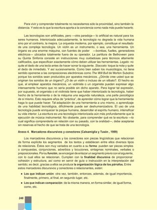 Para vivir y comprender totalmente no necesitamos sólo la proximidad, sino también la
distancia. Y esto es lo que la escritura aporta a la conciencia como nada más puede hacerlo.
Las tecnologías son artificiales, pero —otra paradoja— lo artificial es natural para los
seres humanos. Interiorizada adecuadamente, la tecnología no degrada la vida humana
sino por el contrario, la mejora. La orquesta moderna, por ejemplo, constituye el resultado
de una compleja tecnología. Un violín es un instrumento, o sea, una herramienta. Un
órgano es una enorme máquina, con fuentes de poder —bombas, fuelles, generadores
eléctricos— ubicados totalmente fuera de su operador. La partitura de Bethoveen para
su Quinta Sinfonía consiste en instrucciones muy cuidadosas para técnicos altamente
calificados, que especifican exactamente cómo deben utilizar las herramientas. Legato: no
quite el dedo de una tecla antes de hacer sonar la siguiente. Staccato: toque la nota y quite
el dedo de inmediato. Y así sucesivamente. Como bien saben los musicólogos, no tiene
sentido oponerse a las composiciones electrónicas como The Will Bull de Morton Subotnic
porque los sonidos sean producidos por aparatos mecánicos. ¿Dónde cree usted que se
originan los sonidos de un órgano? ¿O de un violín o incluso de un silbato?. El hecho es
que, al emplear aparatos mecánicos, un violinista o un organista pueden expresar algo
intensamente humano que no sería posible sin dicho aparato. Para lograr tal expresión,
por supuesto, el organista o el violinista tiene que haber interiorizado la tecnología, haber
hecho de la herramienta o de la máquina una segunda naturaleza, una parte psicológica
de sí mismo. Esto requiere años de “práctica”, de aprender cómo lograr que la herramienta
haga lo que puede hacer. Tal adaptación de una herramienta a uno mismo, o aprendizaje
de una habilidad tecnológica, difícilmente puede ser deshumanizadora. El uso de una
tecnología puede enriquecer la psique humana, desarrollar el espíritu humano, intensificar
su vida interior. La escritura es una tecnología interiorizada aún más profundamente que la
ejecución de música instrumental. No obstante, para comprender qué es la escritura —lo
cual significa comprenderla en relación con su pasado, con la oralidad—, debe aceptarse
sin reservas el hecho de que se trata de una tecnología.
Anexo 4. Marcadores discursivos y conectores (Calsamiglia y Tusón , 1999)
Los marcadores discursivos y los conectores son piezas lingüísticas que relacionan
de forma explícita los segmentos de los textos y establecen entre ellos diversos tipos
de relaciones. Éstos son muy variados en cuanto a su forma: pueden ser piezas simples
o compuestas, conjunciones, adverbios y locuciones, sintagmas nominales, verbales o
preposicionales.Porsufunción, seencargandeenlazarunsegmentoprevioconelsiguiente,
con lo cual ellos se relacionan. Cumplen con la finalidad discursiva de proporcionar
cohesión y estructura, así como en servir de guía o instrucción en la interpretación del
sentido; es decir, gracias a ellos se produce la organización lógica de los párrafos. Entre
estos marcadores discursivos y conectores o relacionantes, están:
● Los que indican unión: otra vez, también, entonces, además, de igual importancia,
finalmente, primero, al final, en segundo lugar, etc.
● Los que indican comparación: de la misma manera, en forma similar, de igual forma,
como, etc.
246
 