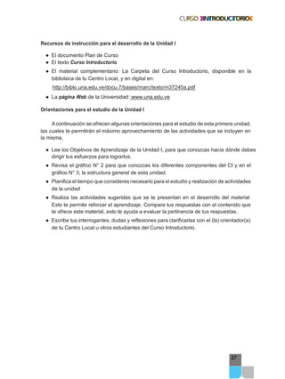 27
Recursos de instrucción para el desarrollo de la Unidad I
● El documento Plan de Curso
● El texto Curso Introductorio
● El material complementario: La Carpeta del Curso Introductorio, disponible en la
biblioteca de tu Centro Local, y en digital en:
http://biblo.una.edu.ve/docu.7/bases/marc/texto/m37245a.pdf
● La página Web de la Universidad: www.una.edu.ve
Orientaciones para el estudio de la Unidad I
Acontinuación se ofrecen algunas orientaciones para el estudio de esta primera unidad,
las cuales te permitirán el máximo aprovechamiento de las actividades que se incluyen en
la misma.
● Lee los Objetivos de Aprendizaje de la Unidad I, para que conozcas hacía dónde debes
dirigir tus esfuerzos para lograrlos.
● Revisa el gráfico N° 2 para que conozcas los diferentes componentes del CI y en el
gráfico N° 3, la estructura general de esta unidad.
● Planifica el tiempo que consideres necesario para el estudio y realización de actividades
de la unidad
● Realiza las actividades sugeridas que se te presentan en el desarrollo del material.
Esto te permite reforzar el aprendizaje. Compara tus respuestas con el contenido que
te ofrece este material, esto te ayuda a evaluar la pertinencia de tus respuestas.
● Escribe tus interrogantes, dudas y reflexiones para clarificarlas con el (la) orientador(a)
de tu Centro Local u otros estudiantes del Curso Introductorio.
 