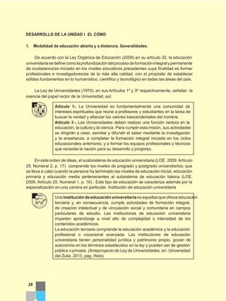 DESARROLLO DE LA UNIDAD I EL CÓMO
1. Modalidad de educación abierta y a distancia. Generalidades.
De acuerdo con la Ley Orgánica de Educación (2009) en su artículo 32, la educación
universitariasedefinecomolaprofundizacióndelprocesodeformaciónintegralypermanente
de ciudadanos/as iniciado en los niveles educativos precedentes cuya finalidad es formar
profesionales e investigadores/as de la más alta calidad, con el propósito de establecer
sólidos fundamentos en lo humanístico, científico y tecnológico en todas las áreas del pais.
La Ley de Universidades (1970), en sus Artículos 1º y 3º respectivamente, señalan la
esencia del papel rector de la Universidad, así:
Artículo 1-. La Universidad es fundamentalmente una comunidad de
intereses espirituales que reúne a profesores y estudiantes en la tarea de
buscar la verdad y afianzar los valores trascendentales del hombre.
Artículo 3 -. Las Universidades deben realizar una función rectora en la
educación, la cultura y la ciencia. Para cumplir esta misión, sus actividades
se dirigirán a crear, asimilar y difundir el saber mediante la investigación
y la enseñanza; a completar la formación integral iniciada en los ciclos
educacionales anteriores; y a formar los equipos profesionales y técnicos
que necesita la nación para su desarrollo y progreso.
En este orden de ideas, el susbsistema de educación universitaria (LOE. 2009. Artículo
25. Numeral 2. p. 17) comprende los niveles de pregrado y postgrado universitarios; que
se lleva a cabo cuando la persona ha terminado los niveles de educación inicial, educación
primaria y educación media pertenecientes al subsistema de educación básica (LOE,
2009. Artículo 25. Numeral 1. p. 16) . Este tipo de educación se caracteriza además por la
especialización en una carrera en particular. Institución de educación universitaria
Una institución de educación universitaria es aquellas que ofrece educación
terciaria y, en consecuencia, cumple actividades de formación integral,
de creación intelectual y de vinculación social y comunitaria en campos
particulares de estudio. Las instituciones de educación universitaria
imparten aprendizaje a nivel alto de complejidad o intensidad de los
contenidos académicos.
La educación terciaria comprende la educación académica y la educación
profesional o vocacional avanzada. Las instituciones de educación
universitaria tienen personalidad jurídica y patrimonio propio, gozan de
autonomía en los términos establecidos en la ley y pueden ser de gestión
pública o privada. (Anteproyecto de Ley de Universidades, en: Universidad
del Zulia, 2013, pag. Web).
28
 