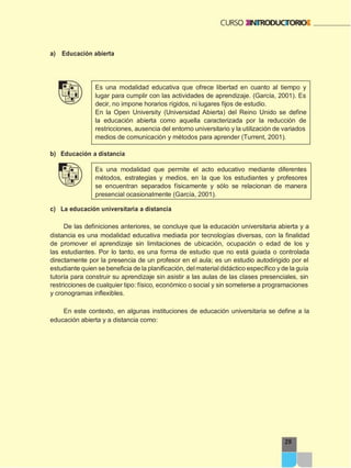 29
a) Educación abierta
Es una modalidad educativa que ofrece libertad en cuanto al tiempo y
lugar para cumplir con las actividades de aprendizaje. (García, 2001). Es
decir, no impone horarios rígidos, ni lugares fijos de estudio.
En la Open University (Universidad Abierta) del Reino Unido se define
la educación abierta como aquella caracterizada por la reducción de
restricciones, ausencia del entorno universitario y la utilización de variados
medios de comunicación y métodos para aprender (Turrent, 2001).
b) Educación a distancia
Es una modalidad que permite el acto educativo mediante diferentes
métodos, estrategias y medios, en la que los estudiantes y profesores
se encuentran separados físicamente y sólo se relacionan de manera
presencial ocasionalmente (García, 2001).
c) La educación universitaria a distancia
De las definiciones anteriores, se concluye que la educación universitaria abierta y a
distancia es una modalidad educativa mediada por tecnologías diversas, con la finalidad
de promover el aprendizaje sin limitaciones de ubicación, ocupación o edad de los y
las estudiantes. Por lo tanto, es una forma de estudio que no está guiada o controlada
directamente por la presencia de un profesor en el aula; es un estudio autodirigido por el
estudiante quien se beneficia de la planificación, delmaterial didáctico específico y de la guía
tutoría para construir su aprendizaje sin asistir a las aulas de las clases presenciales, sin
restricciones de cualquier tipo: físico, económico o social y sin someterse a programaciones
y cronogramas inflexibles.
En este contexto, en algunas instituciones de educación universitaria se define a la
educación abierta y a distancia como:
 