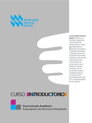 LaUniversidad Nacional
Abierta(UNA) es una
institución destinada
a la formación de
profesionales en áreas
prioritarias para el
desarrollo social bajo la
modalidad de estudios
a distancia, basada en
la utilización de medios
impresos, audiovisuales
y electrónicos para
la transmisión de
conocimiento; tiene
cobertura nacional
mediante una red
de Centros Locales y
Unidades de Apoyo,
lo cual permite al
estudiante permanecer
en su medio geográfico,
social y laboral.
Vicerrectorado Académico
Subprograma de Servicios al Estudiante
 