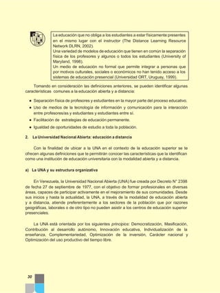 La educación que no obliga a los estudiantes a estar físicamente presentes
en el mismo lugar con el instructor (The Distance Learning Resource
Network DLRN, 2002).
Una variedad de modelos de educación que tienen en común la separación
física de los profesores y algunos o todos los estudiantes (University of
Maryland, 1998).
Un medio de educación no formal que permite integrar a personas que
por motivos culturales, sociales o económicos no han tenido acceso a los
sistemas de educación presencial (Universidad ORT, Uruguay, 1999).
Tomando en consideración las definiciones anteriores, se pueden identificar algunas
características comunes a la educación abierta y a distancia:
● Separación física de profesores y estudiantes en la mayor parte del proceso educativo.
● Uso de medios de la tecnología de información y comunicación para la interacción
entre profesores/as y estudiantes y estudiantes entre sí.
● Facilitación de estrategias de educación permanente.
● Igualdad de oportunidades de estudio a toda la población.
2. La Universidad Nacional Abierta: educación a distancia
Con la finalidad de ubicar a la UNA en el contexto de la educación superior se te
ofrecen algunas definiciones que te permitirán conocer las características que la identifican
como una institución de educación universitaria con la modalidad abierta y a distancia.
a) La UNA y su estructura organizativa
En Venezuela, la Universidad Nacional Abierta (UNA) fue creada por Decreto N° 2398
de fecha 27 de septiembre de 1977, con el objetivo de formar profesionales en diversas
áreas, capaces de participar activamente en el mejoramiento de sus comunidades. Desde
sus inicios y hasta la actualidad, la UNA, a través de la modalidad de educación abierta
y a distancia, atiende preferentemente a los sectores de la población que por razones
geográficas, laborales o de otro tipo no pueden asistir a los centros de educación superior
presenciales.
La UNA está orientada por los siguientes principios: Democratización, Masificación,
Contribución al desarrollo autónomo, Innovación educativa, Individualización de la
enseñanza, Complementariedad, Optimización de la inversión, Carácter nacional y
Optimización del uso productivo del tiempo libre.
30
 