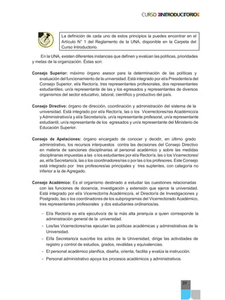 31
La definición de cada uno de estos principios la puedes encontrar en el
Artículo N° 1 del Reglamento de la UNA, disponible en la Carpeta del
Curso Introductorio.
En la UNA, existen diferentes instancias que definen y evalúan las políticas, prioridades
y metas de la organización. Éstas son:
Consejo Superior: máximo órgano asesor para la determinación de las políticas y
evaluación delfuncionamiento de la universidad. Está integrado por el/a Presidente/a del
Consejo Superior, el/a Rector/a, tres representantes profesorales, dos representantes
estudiantiles, un/a representante de las y los egresados y representantes de diversos
organismos del sector educativo, laboral, científico y productivo del país.
Consejo Directivo: órgano de dirección, coordinación y administración del sistema de la
universidad. Está integrado por el/a Rector/a, las o los Vicerrectores/ras Académico/a
y Administrativo/a y el/a Secretario/a, un/a representante profesoral, un/a representante
estudiantil, un/a representante de los egresados y un/a representante del Ministerio de
Educación Superior.
Consejo de Apelaciones: órgano encargado de conocer y decidir, en último grado
administrativo, los recursos interpuestos contra las decisiones del Consejo Directivo
en materia de sanciones disciplinarias al personal académico y sobre las medidas
disciplinarias impuestas a las o los estudiantes por el/a Rector/a, las o los Vicerrectores/
as, el/la Secretario/a, las o los coordinadores/ras o por las o los profesores. Este Consejo
está integrado por tres profesores/as principales y tres suplentes, con categoría no
inferior a la de Agregado.
Consejo Académico: Es el organismo destinado a estudiar las cuestiones relacionadas
con las funciones de docencia, investigación y extensión que ejerce la universidad.
Está integrado por el/a Vicerrector/ra Académico/a, el Director/a de Investigaciones y
Postgrado, las o los coordinadores de los subprogramas del Vicerrectorado Académico,
tres representantes profesorales y dos estudiantes ordinarios/as.
- El/a Rector/a es el/a ejecutivo/a de la más alta jerarquía a quien corresponde la
administración general de la universidad.
- Los/las Vicerrectores/ras ejecutan las políticas académicas y administrativas de la
Universidad.
- El/la Secretario/a suscribe los actos de la Universidad, dirige las actividades de
registro y control de estudios, grados, reválidas y equivalencias.
- El personal académico planifica, diseña, orienta, facilita y evalúa la instrucción.
- Personal administrativo apoya los procesos académicos y administrativos.
 