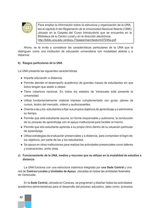 Para ampliar la información sobre la estructura y organización de la UNA,
lee el capítulo II del Reglamento de la Universidad Nacional Abierta (1996)
ubicado en la Carpeta del Curso Introductorio que se encuentra en la
Biblioteca de tu Centro Local y en la dirección electrónica:
http://biblo.una.edu.ve/docu.7/bases/marc/texto/m37245a.pdf
Ahora, se te invita a considerar las características particulares de la UNA que la
distinguen como una institución de educación universitaria con modalidad abierta y a
distancia
b) Rasgos particulares de la UNA
La UNA presenta las siguientes características:
● Imparte educación a distancia.
● Permite atender el desempeño académico de grandes masas de estudiantes sin que
éstos tengan que asistir a clases.
● Tiene cobertura nacional. En todos los estados de Venezuela está presente la
universidad.
● Utiliza fundamentalmente material impreso complementado con guías, planes de
cursos, textos del mercado, videos y audiocassettes.
● Orienta a las y los estudiantes a fijar sus propios objetivos de aprendizaje y a administrar
su tiempo.
● Permite que el/la estudiante asuma, en forma responsable y autónoma, la conducción
de su proceso de aprendizaje con el apoyo institucional para facilitar el mismo.
● Permite que el/a estudiante aprenda a su propio ritmo dentro de su situación particular
de aprendizaje.
● Utiliza estrategias de evaluación presenciales y a distancia, para comprobar el logro de
los objetivos, por parte de las y los estudiantes.
● Se apoya en otras instituciones para realizar las actividades presenciales como talleres
y evaluaciones, entre otras.
c) Funcionamiento de la UNA, medios y recursos que se utilizan en la modalidad de estudios a
distancia
La UNA funciona con una estructura sistémica integrada por una Sede Central y una
red de Centros Locales y Unidades de Apoyo ubicadas en todas las entidades federales
de Venezuela.
En la Sede Central, ubicada en Caracas, se programan y diseñan todas las actividades
académico-administrativas para el desarrollo del proceso educativo, tales como: procesos
32
 