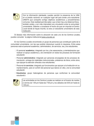 Con la información planteada, puedes percibir la presencia de la UNA
en el ámbito nacional; en cualquier lugar del país existe un/a estudiante
UNISTA que comparte contigo objetivos académicos y procedimientos
comunes. Esta realidad permite saber, que si bien hay una distancia física,
también existe y con más intensidad una vinculación entre la comunidad
universitaria. Detente a considerar el hecho de que sin importar el Centro
Local donde te hayas inscrito, tú eres un estudiante universitario de esta
institución.
Si deseas más información sobre la ubicación de cada uno de los Centros Locales,
puedes consultar la página institucional www.una.edu.ve
En los Centros Locales encontrarás un grupo de personas que constituyen parte de la
comunidad universitaria, con las que podrás interactuar cuando lo requieras. Entre estas
personas está el personal académico, administrativo, de servicios, las y los estudiantes.
͹ El personal académico: integrado por los y las asesores/as y orientadores/as que
realizan el apoyo académico y de orientación en todos los procesos de formación
estudiantil.
͹ Personal administrativo: integrado por personas encargadas de los procesos de
inscripción, entrega de materiales instruccionales, préstamos de libros, entre otros;
que apoyan la atención ofrecida a los estudiantes.
͹ Personal de servicios: integrado por funcionarios que apoyan a la Institución en su
mantenimiento, para el confort del personal que labora en ella y de la comunidad
estudiantil.
͹ Estudiantes: grupo heterogéneo de personas que conforman la comunidad
estudiantil.t
Las actividades en los Centros Locales se realizan en el horario de martes
a viernes de 1:00 pm hasta las 7:00 pm y los sábados de 8:00 am hasta la
1:00 pm.
34
 